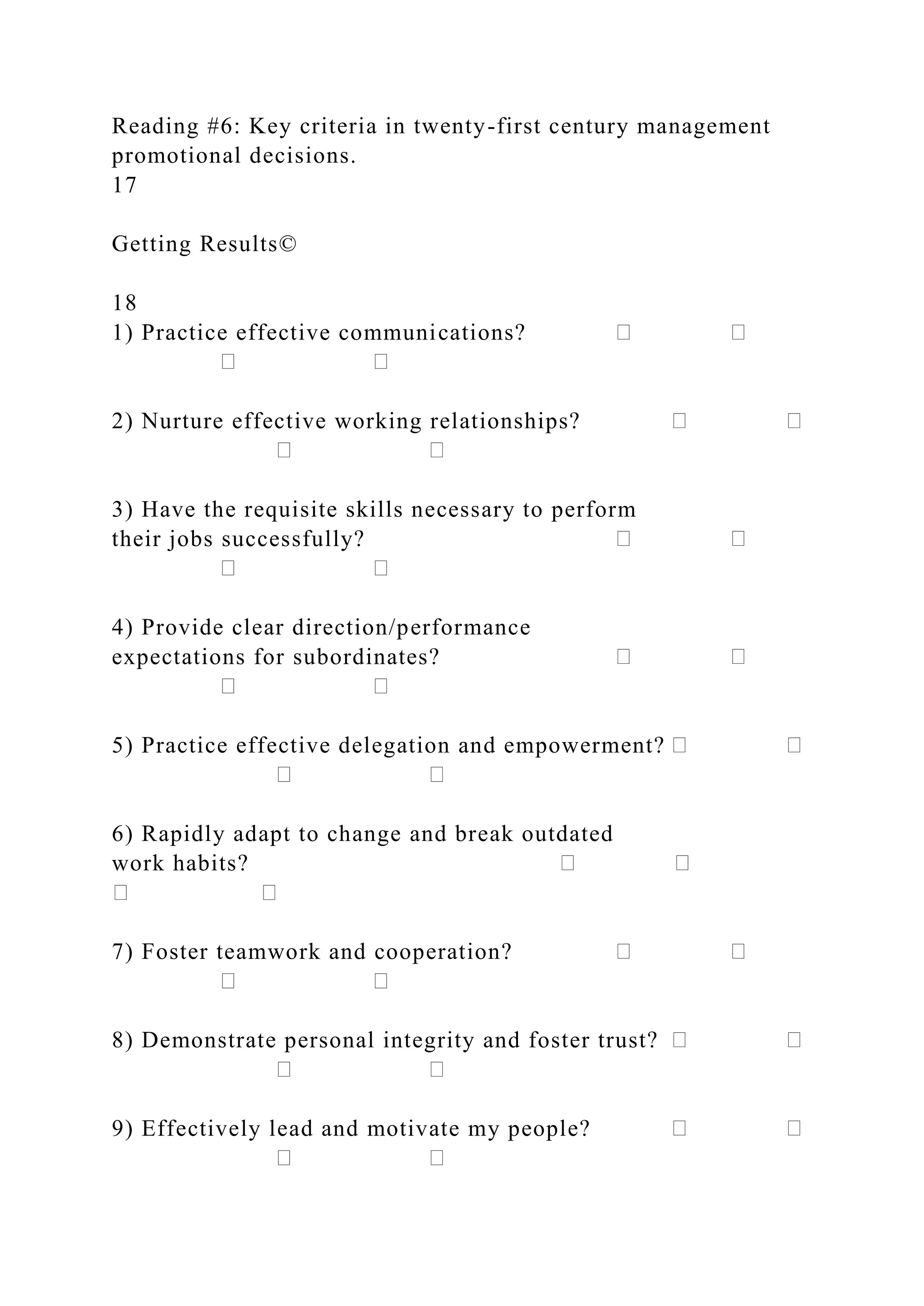 Reading #6: Key criteria in twenty-first century management
promotional decisions.
17
Getting Results©
18
1) Practice effective communications?
2) Nurture effective working relationships?
3) Have the requisite skills necessary to perform
their jobs successfully?
4) Provide clear direction/performance
expectations for subordinates?
5) Practice effective delegation and empowerment?
6) Rapidly adapt to change and break outdated
work habits?
7) Foster teamwork and cooperation?
8) Demonstrate personal integrity and foster trust?
9) Effectively lead and motivate my people?
 