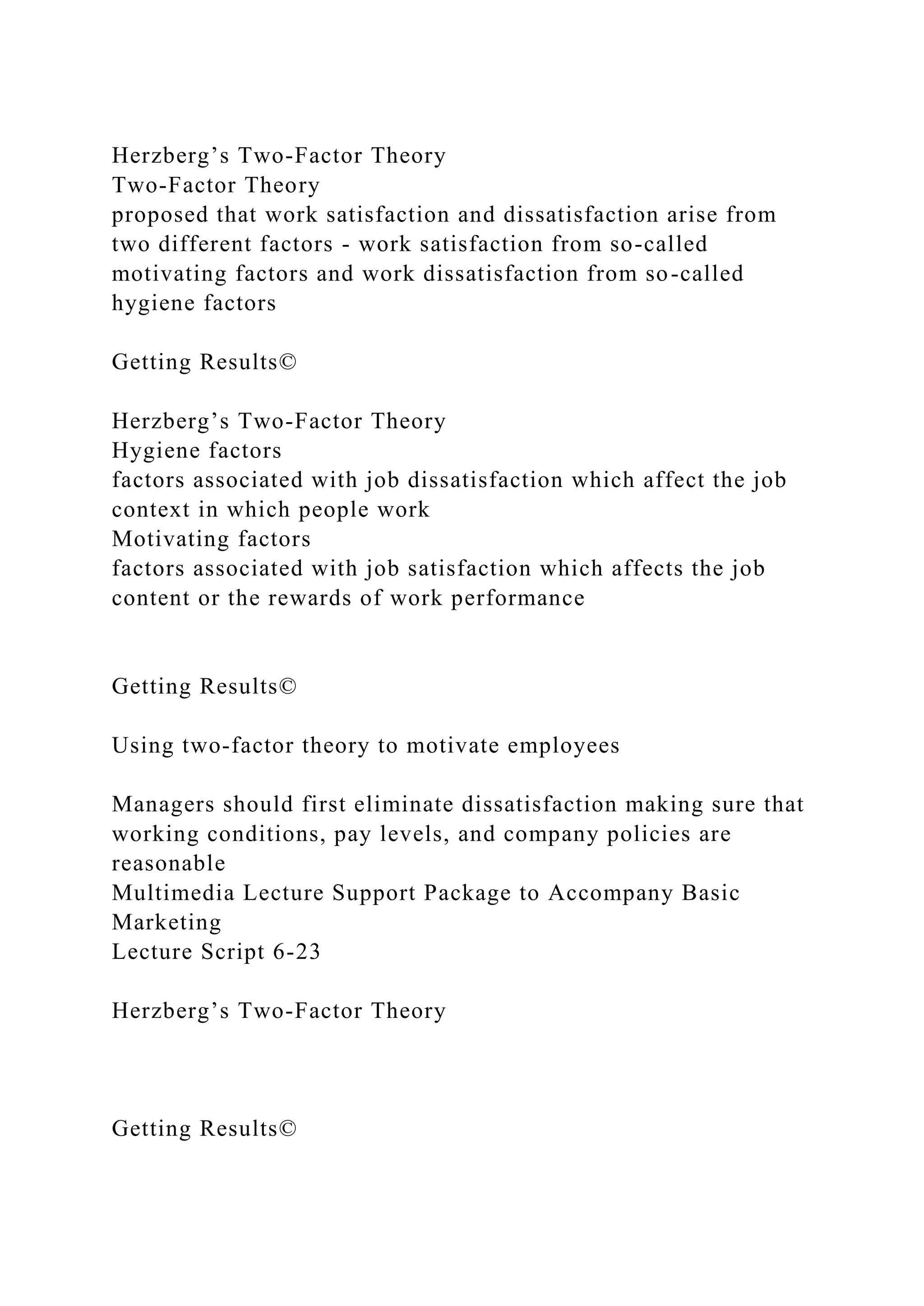 Herzberg’s Two-Factor Theory
Two-Factor Theory
proposed that work satisfaction and dissatisfaction arise from
two different factors - work satisfaction from so-called
motivating factors and work dissatisfaction from so-called
hygiene factors
Getting Results©
Herzberg’s Two-Factor Theory
Hygiene factors
factors associated with job dissatisfaction which affect the job
context in which people work
Motivating factors
factors associated with job satisfaction which affects the job
content or the rewards of work performance
Getting Results©
Using two-factor theory to motivate employees
Managers should first eliminate dissatisfaction making sure that
working conditions, pay levels, and company policies are
reasonable
Multimedia Lecture Support Package to Accompany Basic
Marketing
Lecture Script 6-23
Herzberg’s Two-Factor Theory
Getting Results©
 