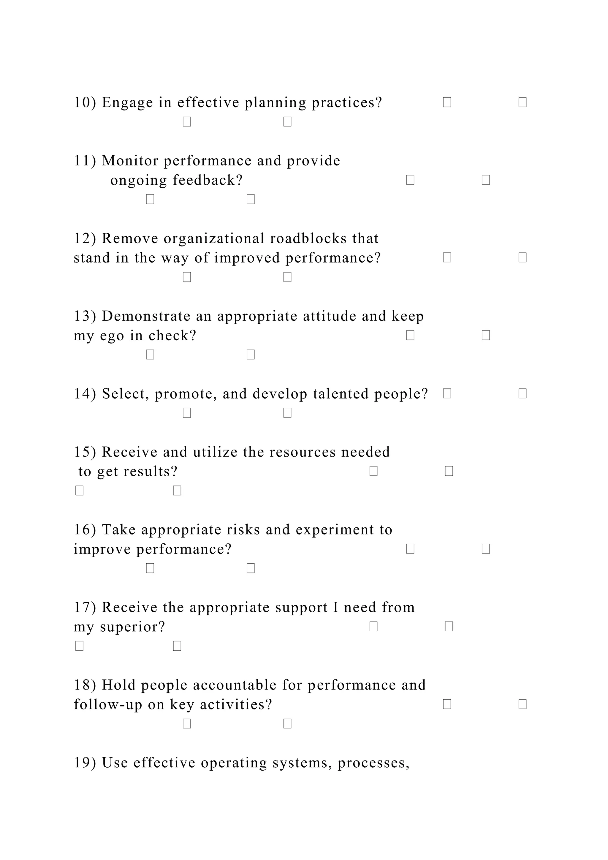 10) Engage in effective planning practices?
11) Monitor performance and provide
ongoing feedback?
12) Remove organizational roadblocks that
stand in the way of improved performance?
13) Demonstrate an appropriate attitude and keep
my ego in check?
14) Select, promote, and develop talented people?
15) Receive and utilize the resources needed
to get results?
16) Take appropriate risks and experiment to
improve performance?
17) Receive the appropriate support I need from
my superior?
18) Hold people accountable for performance and
follow-up on key activities?
19) Use effective operating systems, processes,
 