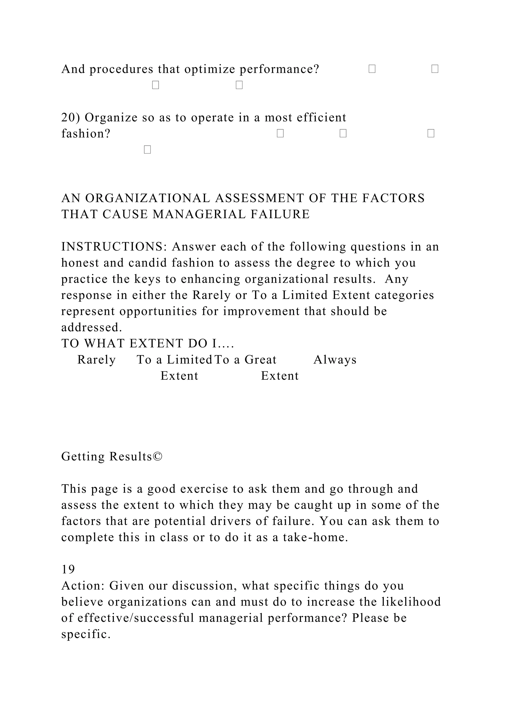 And procedures that optimize performance?
20) Organize so as to operate in a most efficient
fashion?
AN ORGANIZATIONAL ASSESSMENT OF THE FACTORS
THAT CAUSE MANAGERIAL FAILURE
INSTRUCTIONS: Answer each of the following questions in an
honest and candid fashion to assess the degree to which you
practice the keys to enhancing organizational results. Any
response in either the Rarely or To a Limited Extent categories
represent opportunities for improvement that should be
addressed.
TO WHAT EXTENT DO I….
Rarely To a Limited To a Great Always
Extent Extent
Getting Results©
This page is a good exercise to ask them and go through and
assess the extent to which they may be caught up in some of the
factors that are potential drivers of failure. You can ask them to
complete this in class or to do it as a take-home.
19
Action: Given our discussion, what specific things do you
believe organizations can and must do to increase the likelihood
of effective/successful managerial performance? Please be
specific.
 