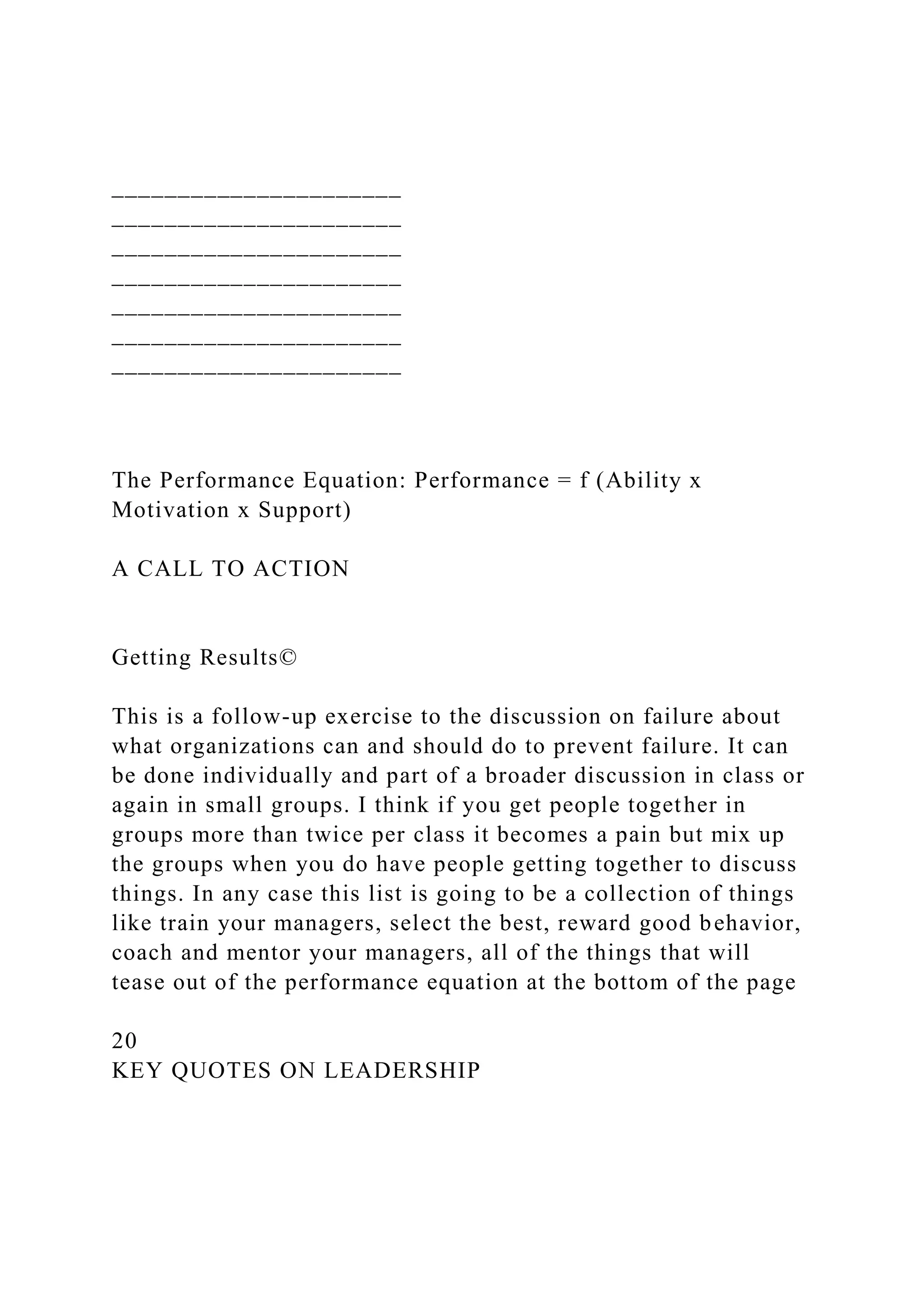 ______________________
______________________
______________________
______________________
______________________
______________________
______________________
The Performance Equation: Performance = f (Ability x
Motivation x Support)
A CALL TO ACTION
Getting Results©
This is a follow-up exercise to the discussion on failure about
what organizations can and should do to prevent failure. It can
be done individually and part of a broader discussion in class or
again in small groups. I think if you get people together in
groups more than twice per class it becomes a pain but mix up
the groups when you do have people getting together to discuss
things. In any case this list is going to be a collection of things
like train your managers, select the best, reward good behavior,
coach and mentor your managers, all of the things that will
tease out of the performance equation at the bottom of the page
20
KEY QUOTES ON LEADERSHIP
 