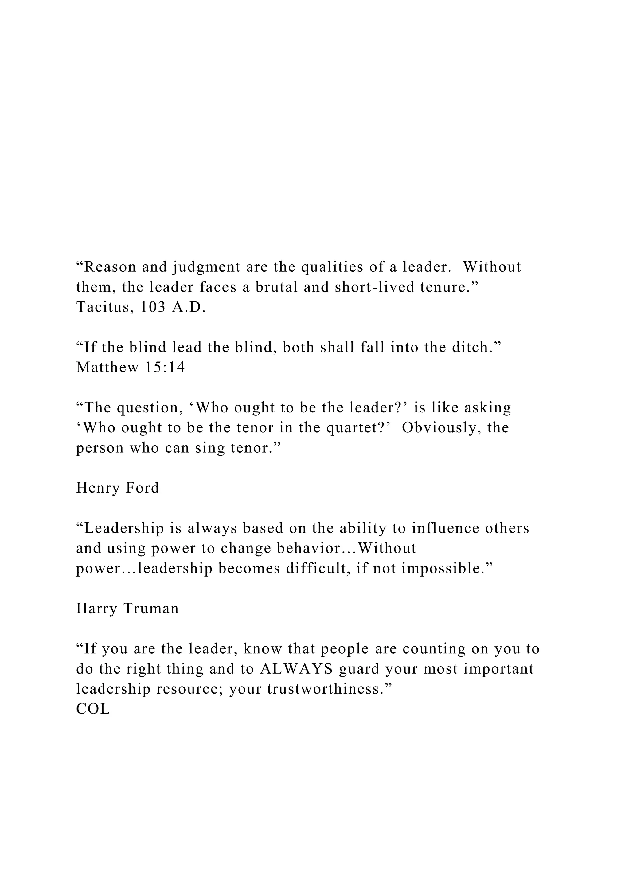 “Reason and judgment are the qualities of a leader. Without
them, the leader faces a brutal and short-lived tenure.”
Tacitus, 103 A.D.
“If the blind lead the blind, both shall fall into the ditch.”
Matthew 15:14
“The question, ‘Who ought to be the leader?’ is like asking
‘Who ought to be the tenor in the quartet?’ Obviously, the
person who can sing tenor.”
Henry Ford
“Leadership is always based on the ability to influence others
and using power to change behavior…Without
power…leadership becomes difficult, if not impossible.”
Harry Truman
“If you are the leader, know that people are counting on you to
do the right thing and to ALWAYS guard your most important
leadership resource; your trustworthiness.”
COL
 