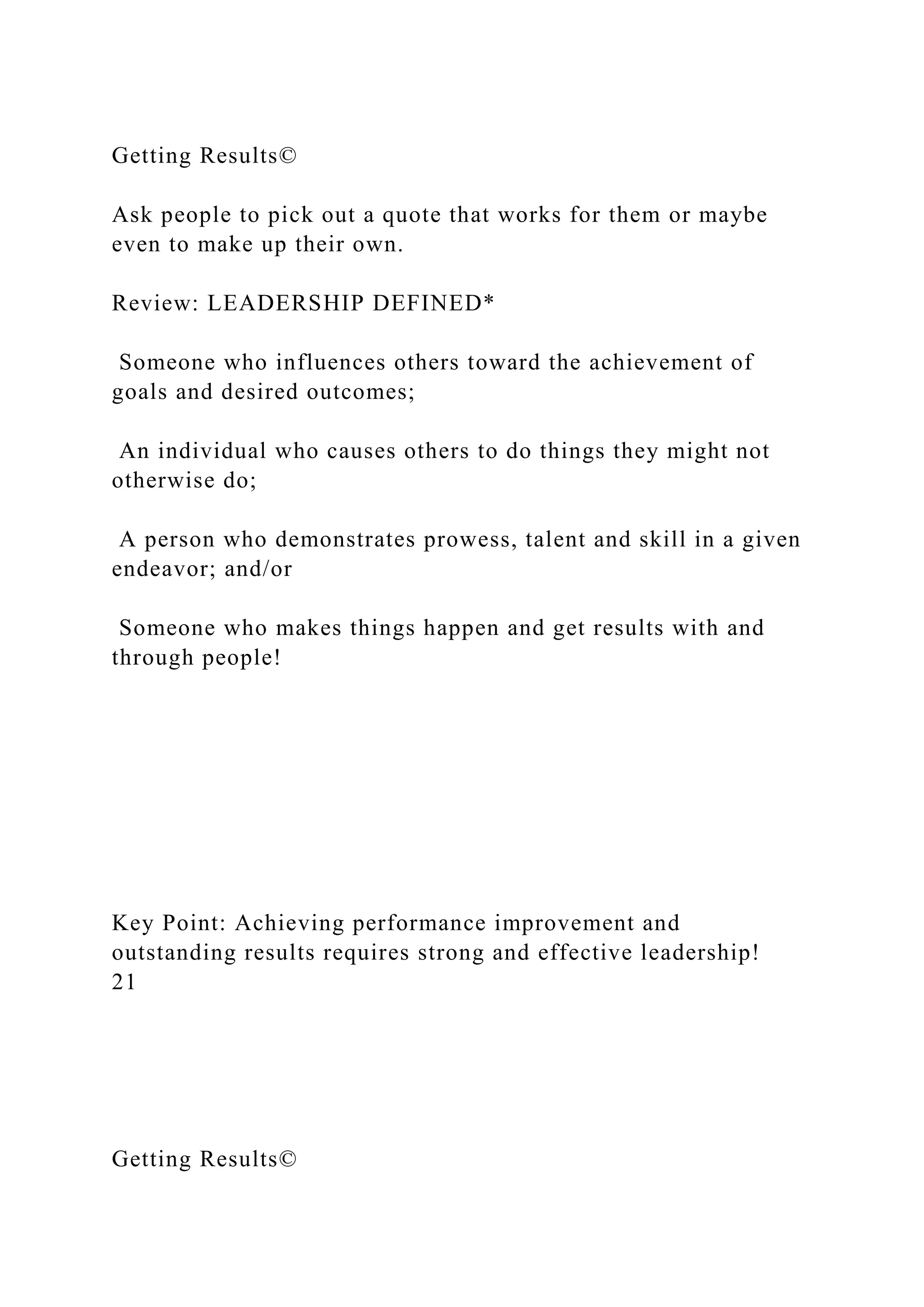 Getting Results©
Ask people to pick out a quote that works for them or maybe
even to make up their own.
Review: LEADERSHIP DEFINED*
Someone who influences others toward the achievement of
goals and desired outcomes;
An individual who causes others to do things they might not
otherwise do;
A person who demonstrates prowess, talent and skill in a given
endeavor; and/or
Someone who makes things happen and get results with and
through people!
Key Point: Achieving performance improvement and
outstanding results requires strong and effective leadership!
21
Getting Results©
 