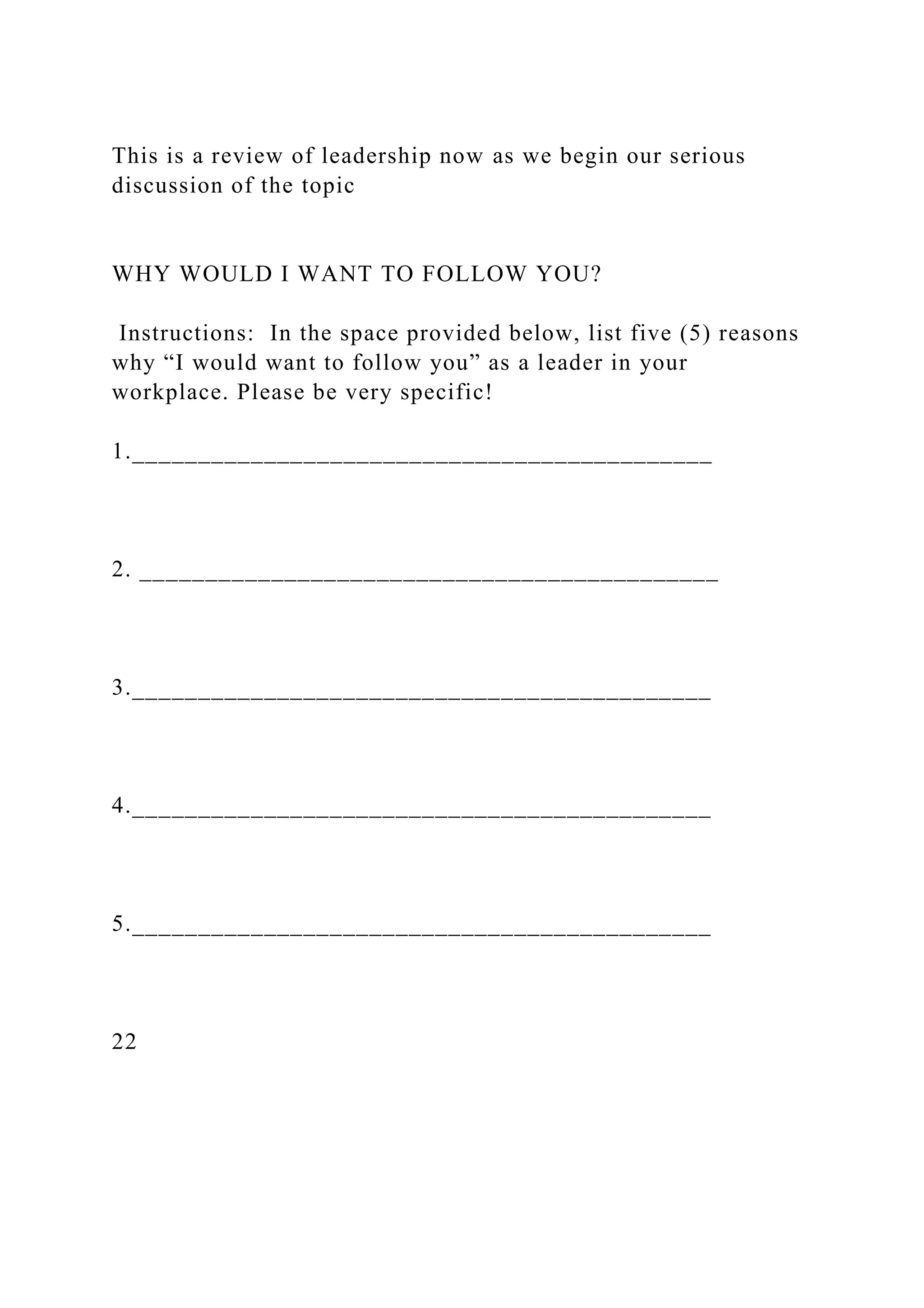 This is a review of leadership now as we begin our serious
discussion of the topic
WHY WOULD I WANT TO FOLLOW YOU?
Instructions: In the space provided below, list five (5) reasons
why “I would want to follow you” as a leader in your
workplace. Please be very specific!
1.____________________________________________
2. ____________________________________________
3.____________________________________________
4.____________________________________________
5.____________________________________________
22
 