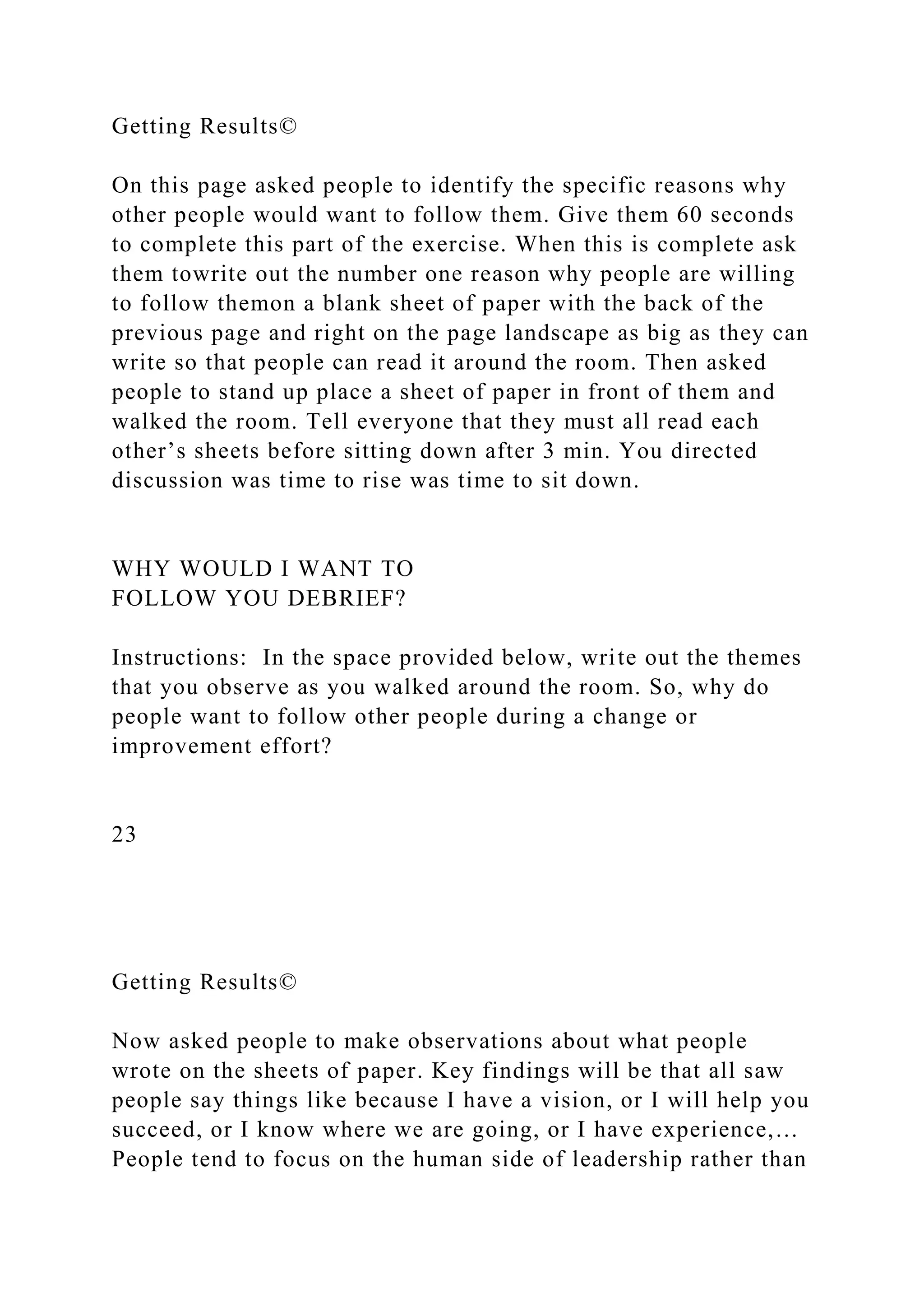 Getting Results©
On this page asked people to identify the specific reasons why
other people would want to follow them. Give them 60 seconds
to complete this part of the exercise. When this is complete ask
them towrite out the number one reason why people are willing
to follow themon a blank sheet of paper with the back of the
previous page and right on the page landscape as big as they can
write so that people can read it around the room. Then asked
people to stand up place a sheet of paper in front of them and
walked the room. Tell everyone that they must all read each
other’s sheets before sitting down after 3 min. You directed
discussion was time to rise was time to sit down.
WHY WOULD I WANT TO
FOLLOW YOU DEBRIEF?
Instructions: In the space provided below, write out the themes
that you observe as you walked around the room. So, why do
people want to follow other people during a change or
improvement effort?
23
Getting Results©
Now asked people to make observations about what people
wrote on the sheets of paper. Key findings will be that all saw
people say things like because I have a vision, or I will help you
succeed, or I know where we are going, or I have experience,…
People tend to focus on the human side of leadership rather than
 