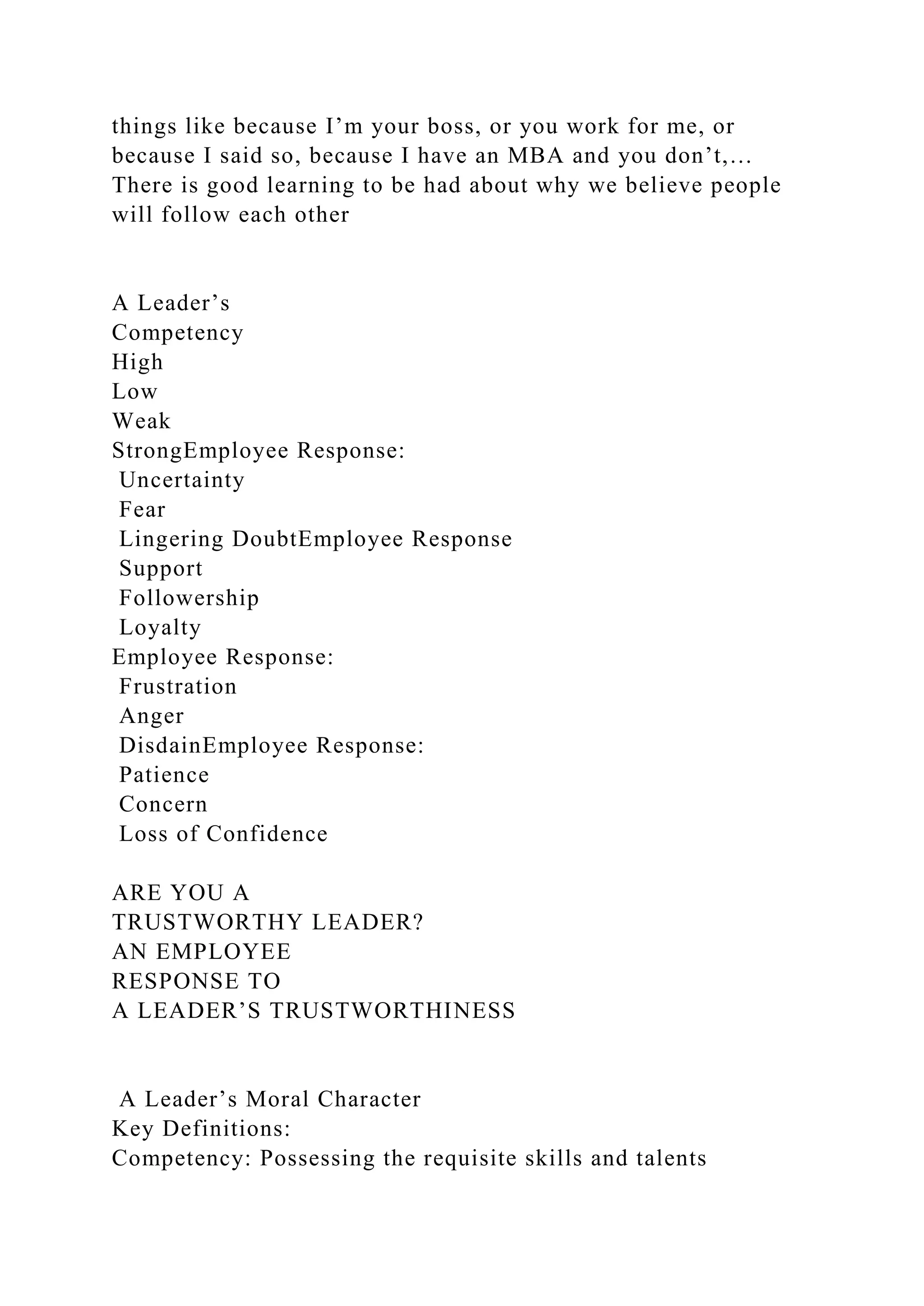 things like because I’m your boss, or you work for me, or
because I said so, because I have an MBA and you don’t,…
There is good learning to be had about why we believe people
will follow each other
A Leader’s
Competency
High
Low
Weak
StrongEmployee Response:
Uncertainty
Fear
Lingering DoubtEmployee Response
Support
Followership
Loyalty
Employee Response:
Frustration
Anger
DisdainEmployee Response:
Patience
Concern
Loss of Confidence
ARE YOU A
TRUSTWORTHY LEADER?
AN EMPLOYEE
RESPONSE TO
A LEADER’S TRUSTWORTHINESS
A Leader’s Moral Character
Key Definitions:
Competency: Possessing the requisite skills and talents
 
