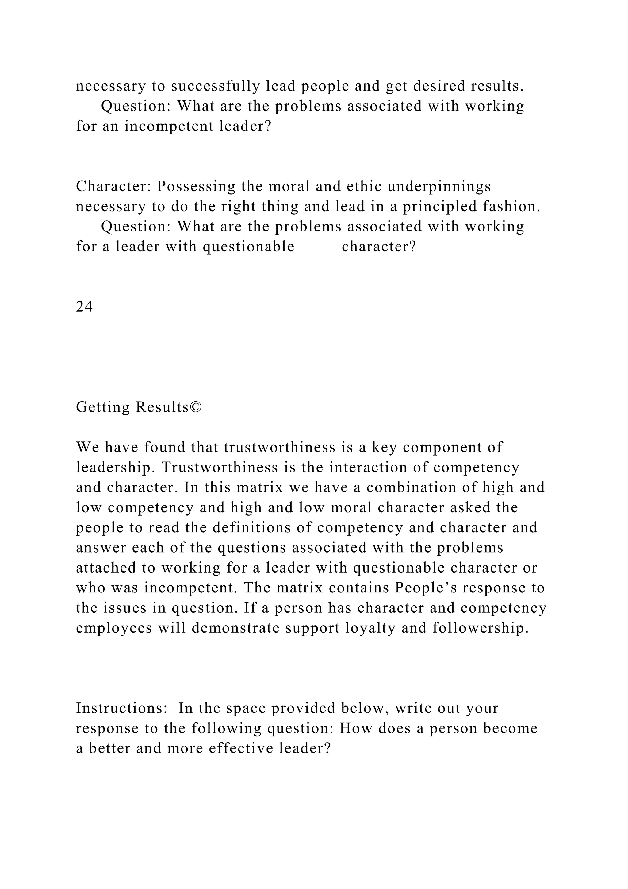 necessary to successfully lead people and get desired results.
Question: What are the problems associated with working
for an incompetent leader?
Character: Possessing the moral and ethic underpinnings
necessary to do the right thing and lead in a principled fashion.
Question: What are the problems associated with working
for a leader with questionable character?
24
Getting Results©
We have found that trustworthiness is a key component of
leadership. Trustworthiness is the interaction of competency
and character. In this matrix we have a combination of high and
low competency and high and low moral character asked the
people to read the definitions of competency and character and
answer each of the questions associated with the problems
attached to working for a leader with questionable character or
who was incompetent. The matrix contains People’s response to
the issues in question. If a person has character and competency
employees will demonstrate support loyalty and followership.
Instructions: In the space provided below, write out your
response to the following question: How does a person become
a better and more effective leader?
 