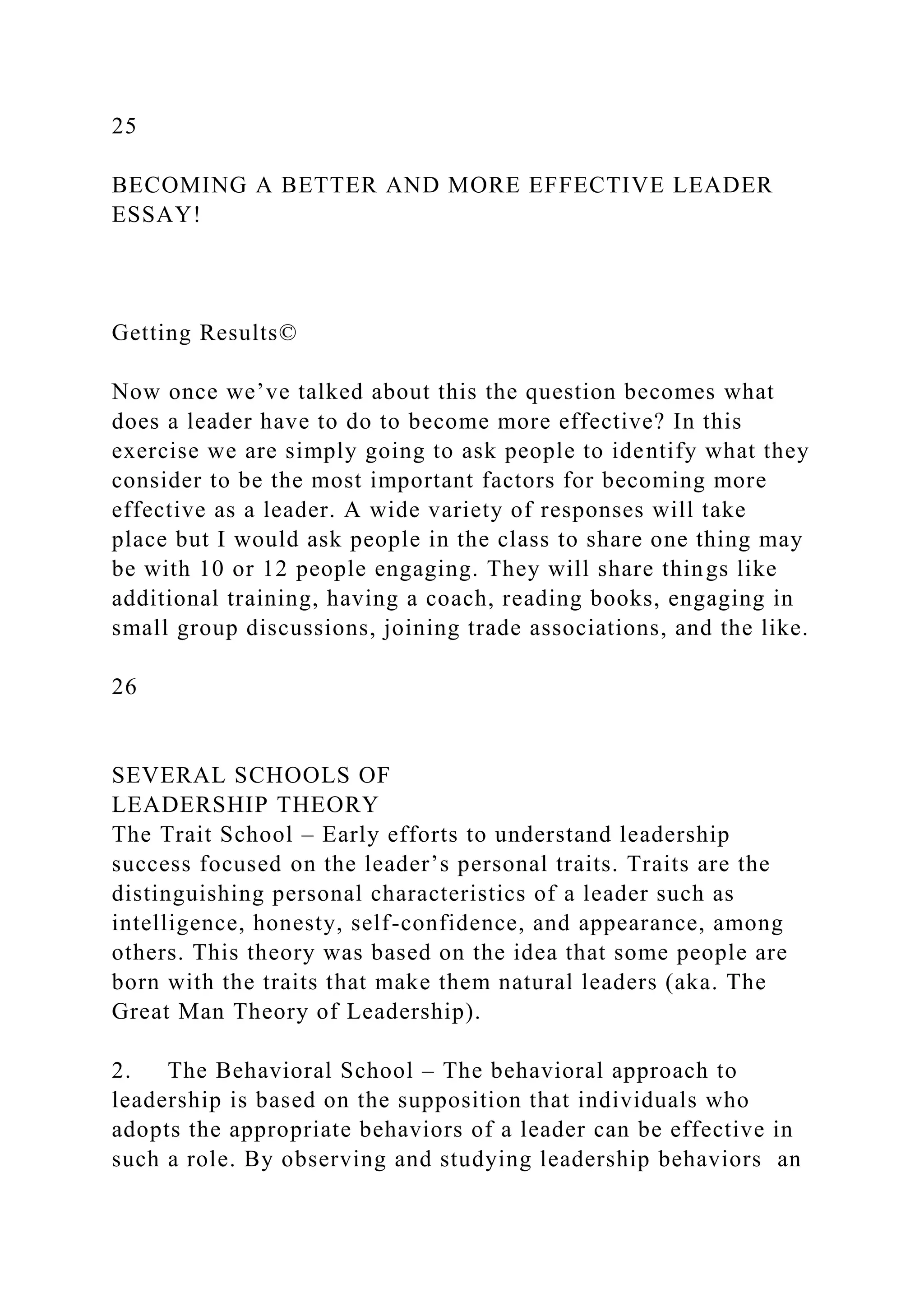 25
BECOMING A BETTER AND MORE EFFECTIVE LEADER
ESSAY!
Getting Results©
Now once we’ve talked about this the question becomes what
does a leader have to do to become more effective? In this
exercise we are simply going to ask people to identify what they
consider to be the most important factors for becoming more
effective as a leader. A wide variety of responses will take
place but I would ask people in the class to share one thing may
be with 10 or 12 people engaging. They will share things like
additional training, having a coach, reading books, engaging in
small group discussions, joining trade associations, and the like.
26
SEVERAL SCHOOLS OF
LEADERSHIP THEORY
The Trait School – Early efforts to understand leadership
success focused on the leader’s personal traits. Traits are the
distinguishing personal characteristics of a leader such as
intelligence, honesty, self-confidence, and appearance, among
others. This theory was based on the idea that some people are
born with the traits that make them natural leaders (aka. The
Great Man Theory of Leadership).
2. The Behavioral School – The behavioral approach to
leadership is based on the supposition that individuals who
adopts the appropriate behaviors of a leader can be effective in
such a role. By observing and studying leadership behaviors an
 