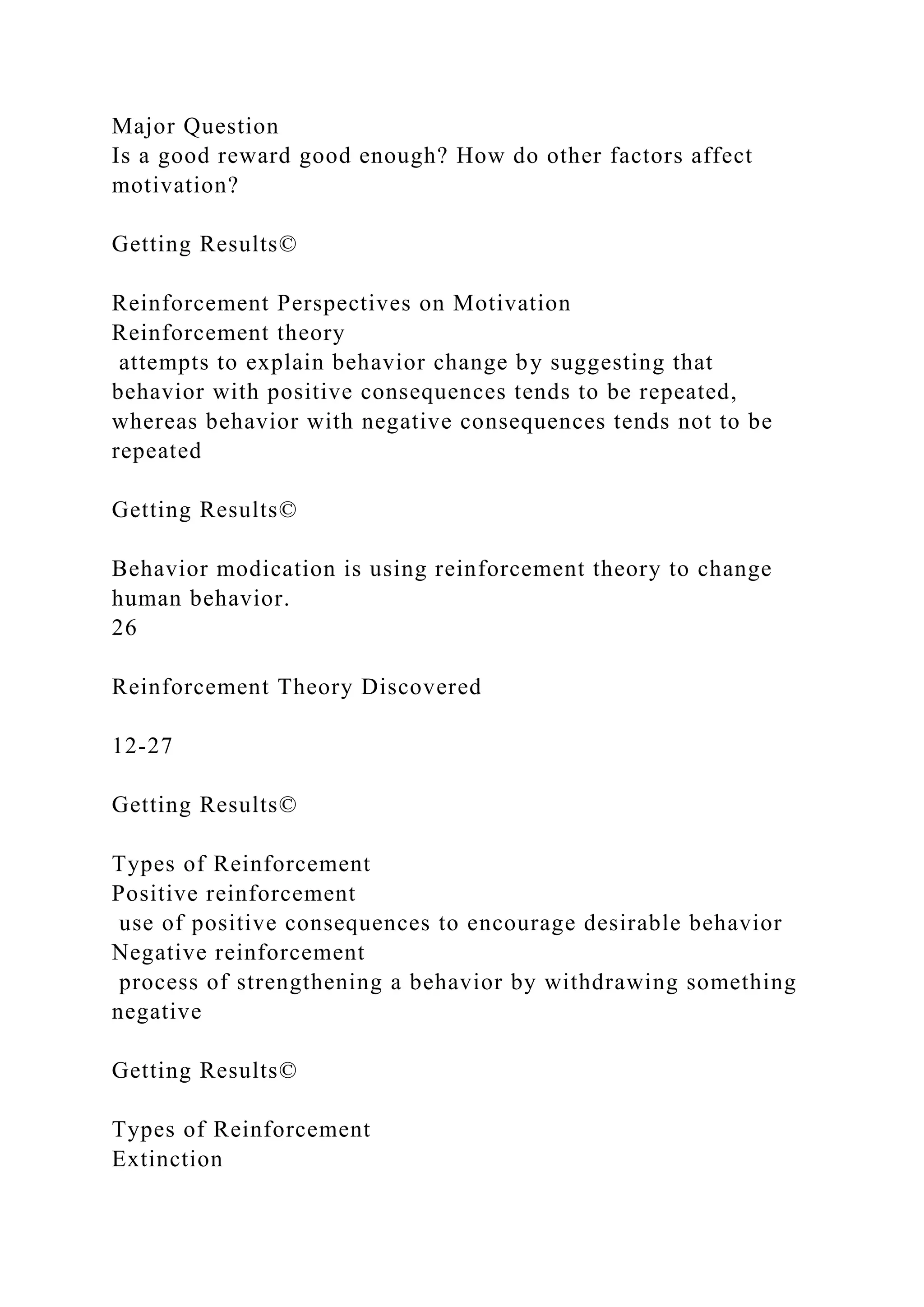 Major Question
Is a good reward good enough? How do other factors affect
motivation?
Getting Results©
Reinforcement Perspectives on Motivation
Reinforcement theory
attempts to explain behavior change by suggesting that
behavior with positive consequences tends to be repeated,
whereas behavior with negative consequences tends not to be
repeated
Getting Results©
Behavior modication is using reinforcement theory to change
human behavior.
26
Reinforcement Theory Discovered
12-27
Getting Results©
Types of Reinforcement
Positive reinforcement
use of positive consequences to encourage desirable behavior
Negative reinforcement
process of strengthening a behavior by withdrawing something
negative
Getting Results©
Types of Reinforcement
Extinction
 