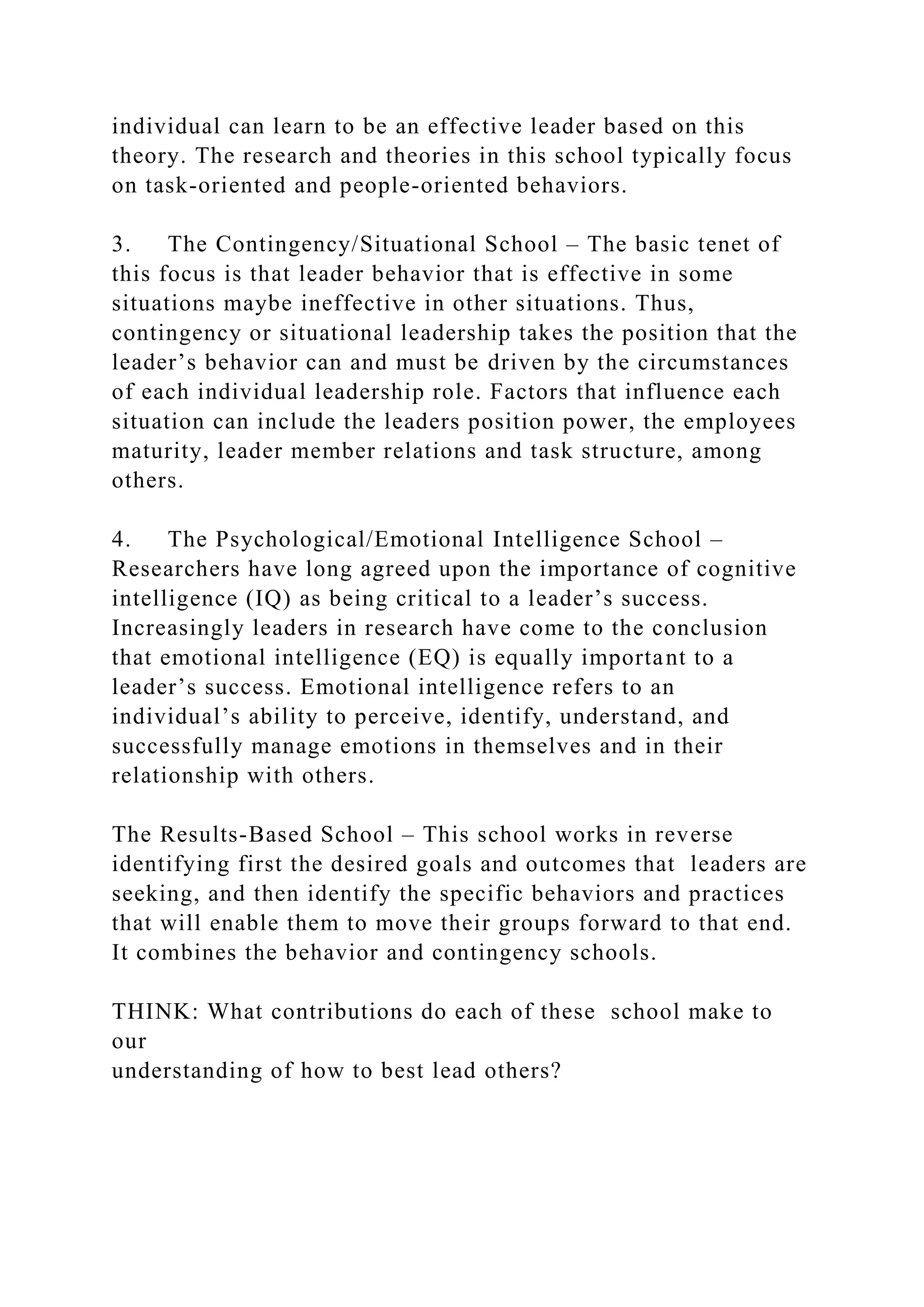individual can learn to be an effective leader based on this
theory. The research and theories in this school typically focus
on task-oriented and people-oriented behaviors.
3. The Contingency/Situational School – The basic tenet of
this focus is that leader behavior that is effective in some
situations maybe ineffective in other situations. Thus,
contingency or situational leadership takes the position that the
leader’s behavior can and must be driven by the circumstances
of each individual leadership role. Factors that influence each
situation can include the leaders position power, the employees
maturity, leader member relations and task structure, among
others.
4. The Psychological/Emotional Intelligence School –
Researchers have long agreed upon the importance of cognitive
intelligence (IQ) as being critical to a leader’s success.
Increasingly leaders in research have come to the conclusion
that emotional intelligence (EQ) is equally important to a
leader’s success. Emotional intelligence refers to an
individual’s ability to perceive, identify, understand, and
successfully manage emotions in themselves and in their
relationship with others.
The Results-Based School – This school works in reverse
identifying first the desired goals and outcomes that leaders are
seeking, and then identify the specific behaviors and practices
that will enable them to move their groups forward to that end.
It combines the behavior and contingency schools.
THINK: What contributions do each of these school make to
our
understanding of how to best lead others?
 