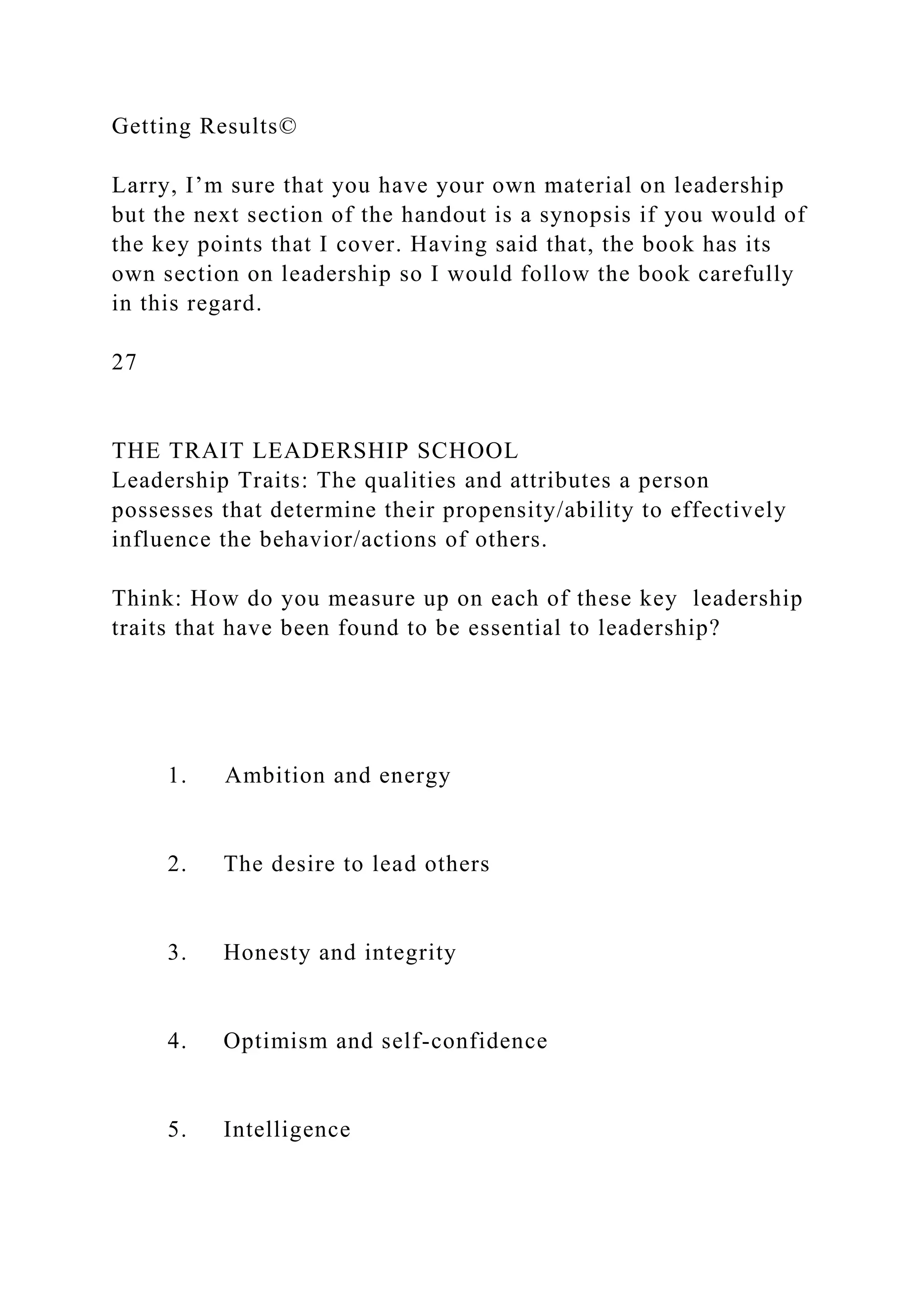 Getting Results©
Larry, I’m sure that you have your own material on leadership
but the next section of the handout is a synopsis if you would of
the key points that I cover. Having said that, the book has its
own section on leadership so I would follow the book carefully
in this regard.
27
THE TRAIT LEADERSHIP SCHOOL
Leadership Traits: The qualities and attributes a person
possesses that determine their propensity/ability to effectively
influence the behavior/actions of others.
Think: How do you measure up on each of these key leadership
traits that have been found to be essential to leadership?
1. Ambition and energy
2. The desire to lead others
3. Honesty and integrity
4. Optimism and self-confidence
5. Intelligence
 