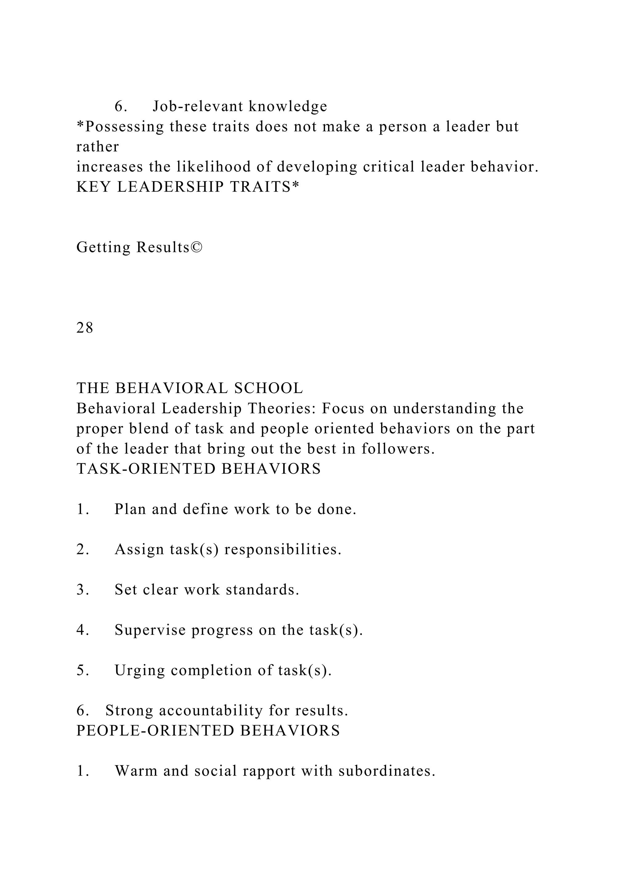 6. Job-relevant knowledge
*Possessing these traits does not make a person a leader but
rather
increases the likelihood of developing critical leader behavior.
KEY LEADERSHIP TRAITS*
Getting Results©
28
THE BEHAVIORAL SCHOOL
Behavioral Leadership Theories: Focus on understanding the
proper blend of task and people oriented behaviors on the part
of the leader that bring out the best in followers.
TASK-ORIENTED BEHAVIORS
1. Plan and define work to be done.
2. Assign task(s) responsibilities.
3. Set clear work standards.
4. Supervise progress on the task(s).
5. Urging completion of task(s).
6. Strong accountability for results.
PEOPLE-ORIENTED BEHAVIORS
1. Warm and social rapport with subordinates.
 