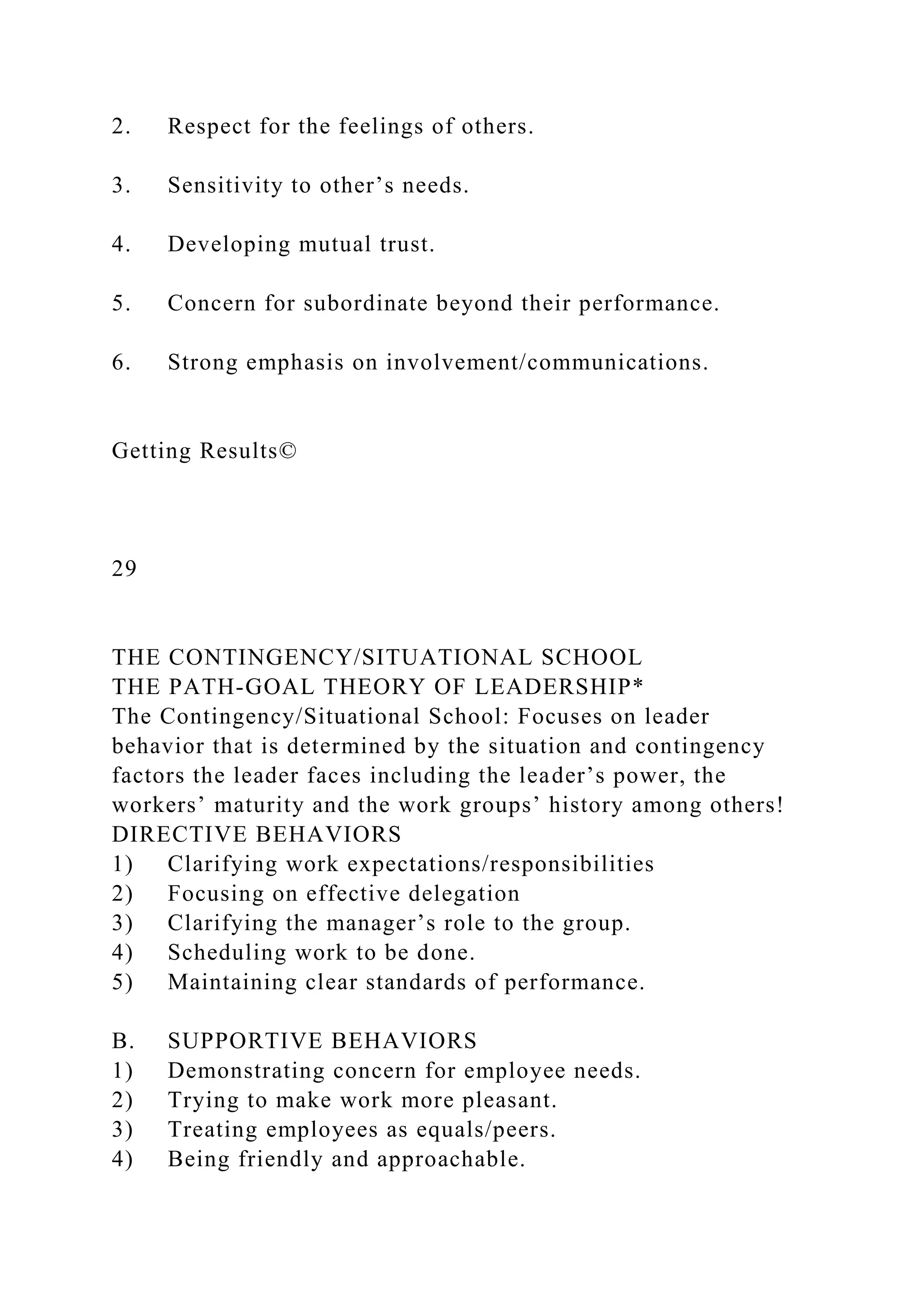 2. Respect for the feelings of others.
3. Sensitivity to other’s needs.
4. Developing mutual trust.
5. Concern for subordinate beyond their performance.
6. Strong emphasis on involvement/communications.
Getting Results©
29
THE CONTINGENCY/SITUATIONAL SCHOOL
THE PATH-GOAL THEORY OF LEADERSHIP*
The Contingency/Situational School: Focuses on leader
behavior that is determined by the situation and contingency
factors the leader faces including the leader’s power, the
workers’ maturity and the work groups’ history among others!
DIRECTIVE BEHAVIORS
1) Clarifying work expectations/responsibilities
2) Focusing on effective delegation
3) Clarifying the manager’s role to the group.
4) Scheduling work to be done.
5) Maintaining clear standards of performance.
B. SUPPORTIVE BEHAVIORS
1) Demonstrating concern for employee needs.
2) Trying to make work more pleasant.
3) Treating employees as equals/peers.
4) Being friendly and approachable.
 