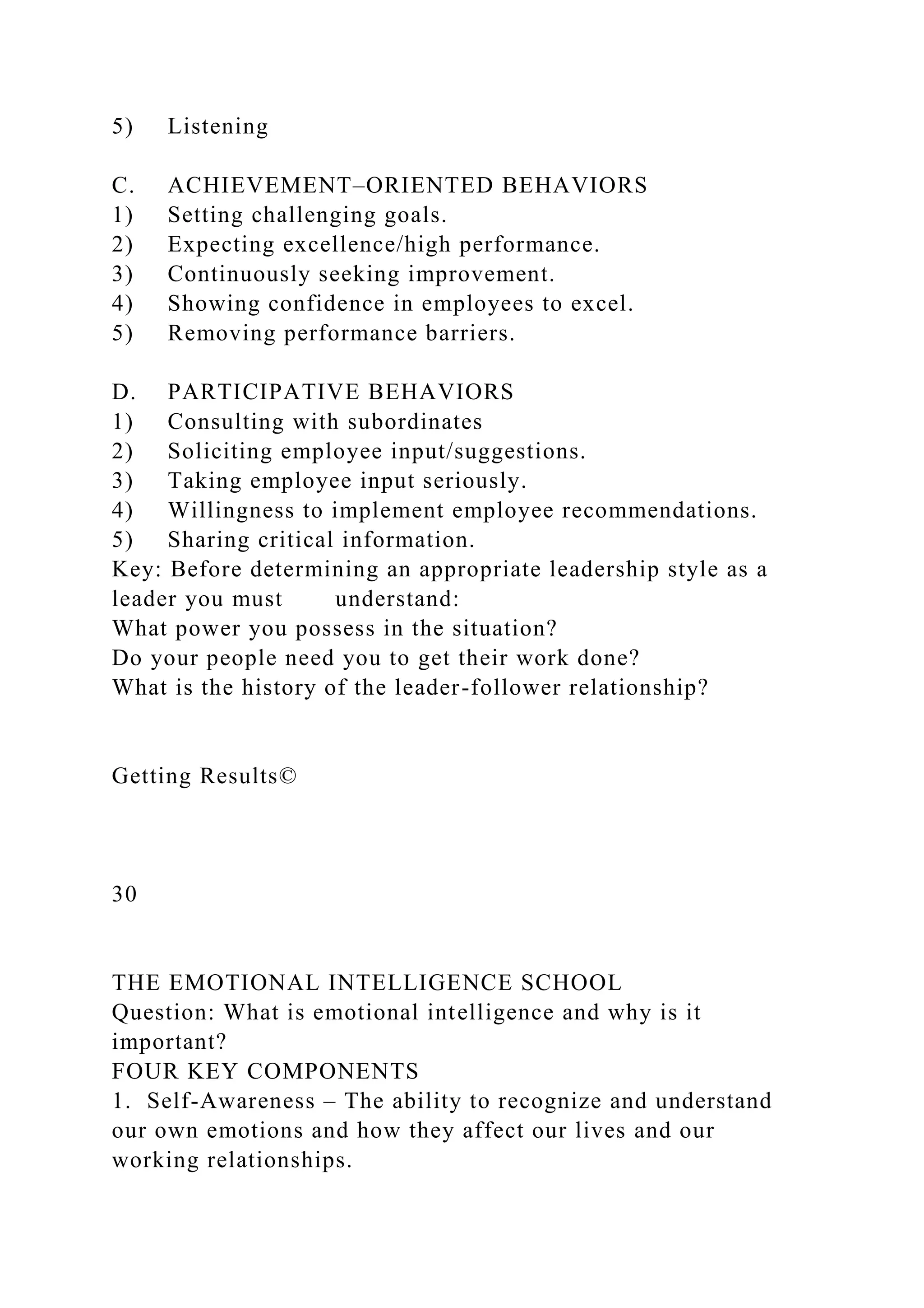 5) Listening
C. ACHIEVEMENT–ORIENTED BEHAVIORS
1) Setting challenging goals.
2) Expecting excellence/high performance.
3) Continuously seeking improvement.
4) Showing confidence in employees to excel.
5) Removing performance barriers.
D. PARTICIPATIVE BEHAVIORS
1) Consulting with subordinates
2) Soliciting employee input/suggestions.
3) Taking employee input seriously.
4) Willingness to implement employee recommendations.
5) Sharing critical information.
Key: Before determining an appropriate leadership style as a
leader you must understand:
What power you possess in the situation?
Do your people need you to get their work done?
What is the history of the leader-follower relationship?
Getting Results©
30
THE EMOTIONAL INTELLIGENCE SCHOOL
Question: What is emotional intelligence and why is it
important?
FOUR KEY COMPONENTS
1. Self-Awareness – The ability to recognize and understand
our own emotions and how they affect our lives and our
working relationships.
 