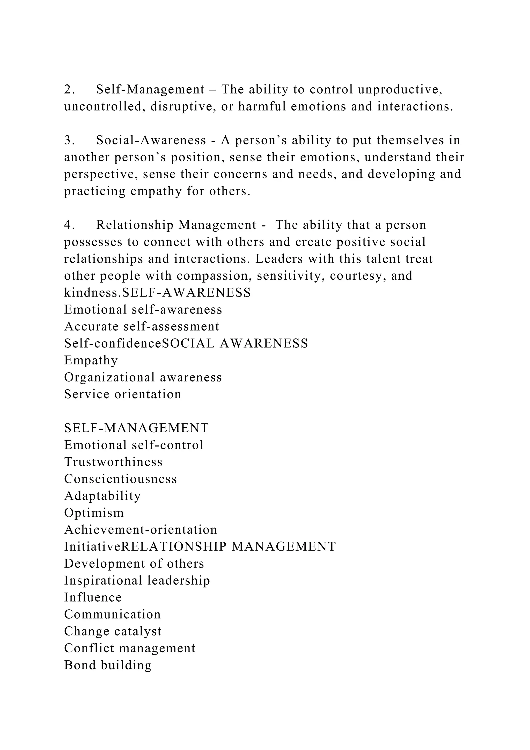 2. Self-Management – The ability to control unproductive,
uncontrolled, disruptive, or harmful emotions and interactions.
3. Social-Awareness - A person’s ability to put themselves in
another person’s position, sense their emotions, understand their
perspective, sense their concerns and needs, and developing and
practicing empathy for others.
4. Relationship Management - The ability that a person
possesses to connect with others and create positive social
relationships and interactions. Leaders with this talent treat
other people with compassion, sensitivity, courtesy, and
kindness.SELF-AWARENESS
Emotional self-awareness
Accurate self-assessment
Self-confidenceSOCIAL AWARENESS
Empathy
Organizational awareness
Service orientation
SELF-MANAGEMENT
Emotional self-control
Trustworthiness
Conscientiousness
Adaptability
Optimism
Achievement-orientation
InitiativeRELATIONSHIP MANAGEMENT
Development of others
Inspirational leadership
Influence
Communication
Change catalyst
Conflict management
Bond building
 
