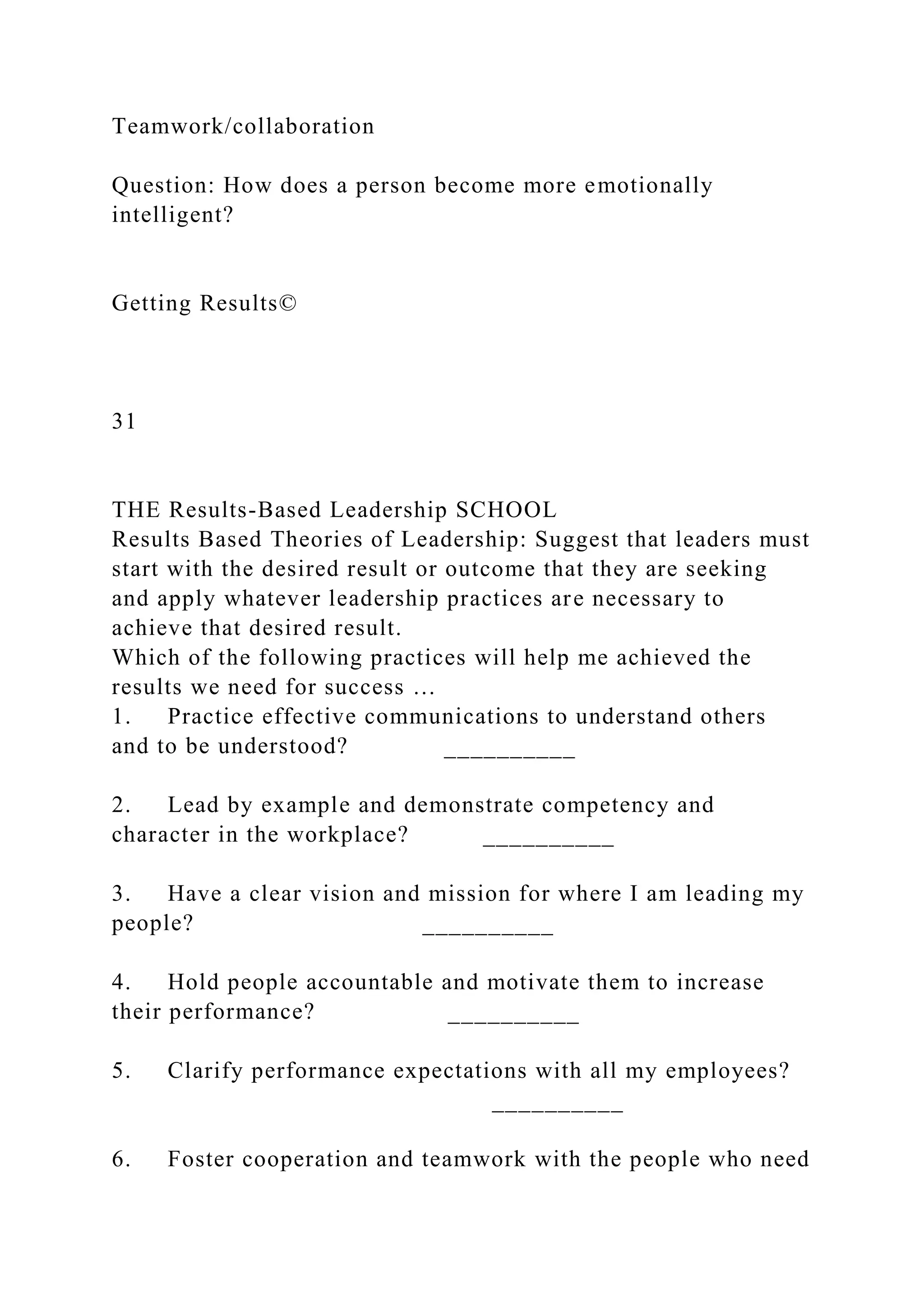 Teamwork/collaboration
Question: How does a person become more emotionally
intelligent?
Getting Results©
31
THE Results-Based Leadership SCHOOL
Results Based Theories of Leadership: Suggest that leaders must
start with the desired result or outcome that they are seeking
and apply whatever leadership practices are necessary to
achieve that desired result.
Which of the following practices will help me achieved the
results we need for success …
1. Practice effective communications to understand others
and to be understood? __________
2. Lead by example and demonstrate competency and
character in the workplace? __________
3. Have a clear vision and mission for where I am leading my
people? __________
4. Hold people accountable and motivate them to increase
their performance? __________
5. Clarify performance expectations with all my employees?
__________
6. Foster cooperation and teamwork with the people who need
 