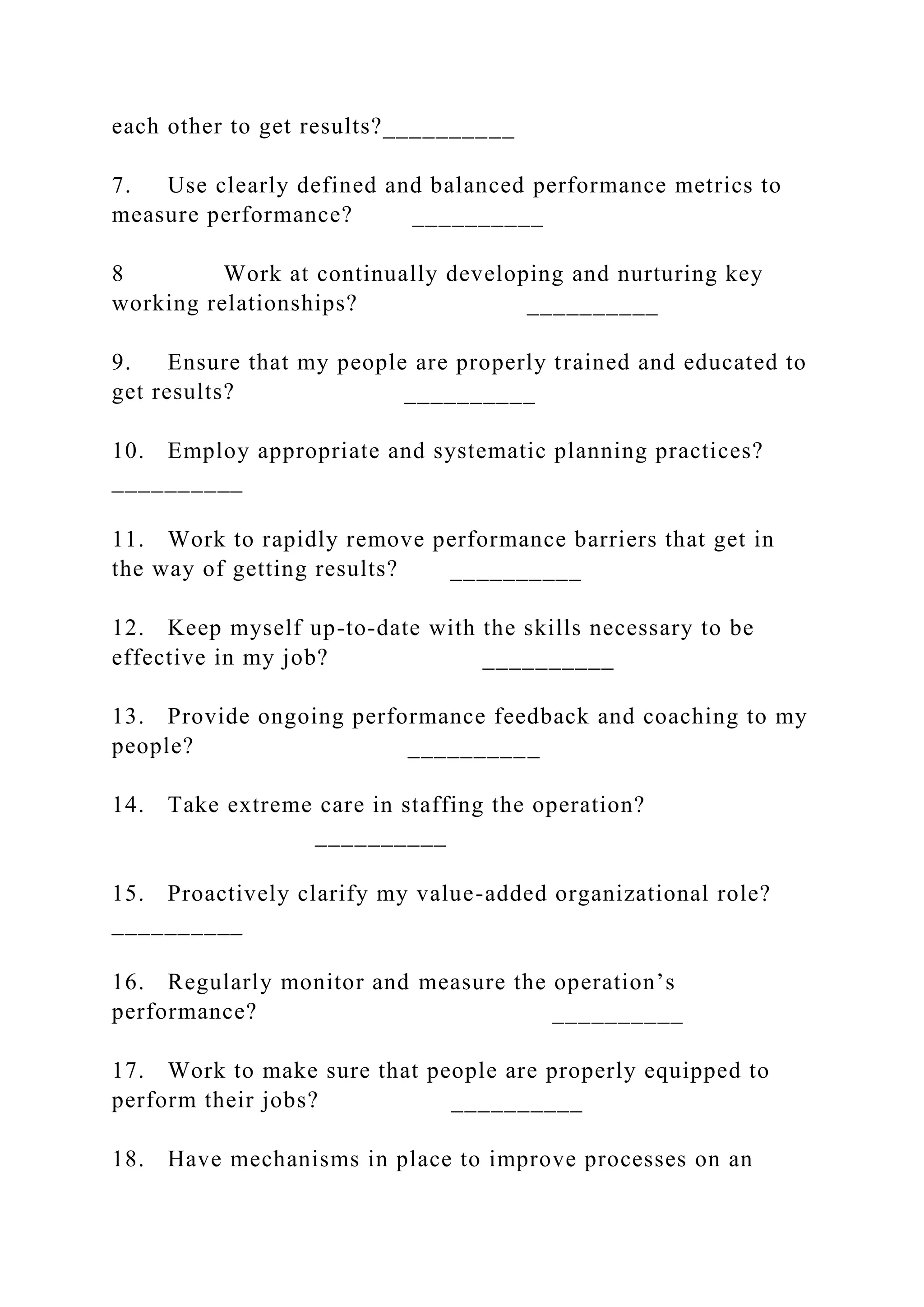 each other to get results?__________
7. Use clearly defined and balanced performance metrics to
measure performance? __________
8 Work at continually developing and nurturing key
working relationships? __________
9. Ensure that my people are properly trained and educated to
get results? __________
10. Employ appropriate and systematic planning practices?
__________
11. Work to rapidly remove performance barriers that get in
the way of getting results? __________
12. Keep myself up-to-date with the skills necessary to be
effective in my job? __________
13. Provide ongoing performance feedback and coaching to my
people? __________
14. Take extreme care in staffing the operation?
__________
15. Proactively clarify my value-added organizational role?
__________
16. Regularly monitor and measure the operation’s
performance? __________
17. Work to make sure that people are properly equipped to
perform their jobs? __________
18. Have mechanisms in place to improve processes on an
 