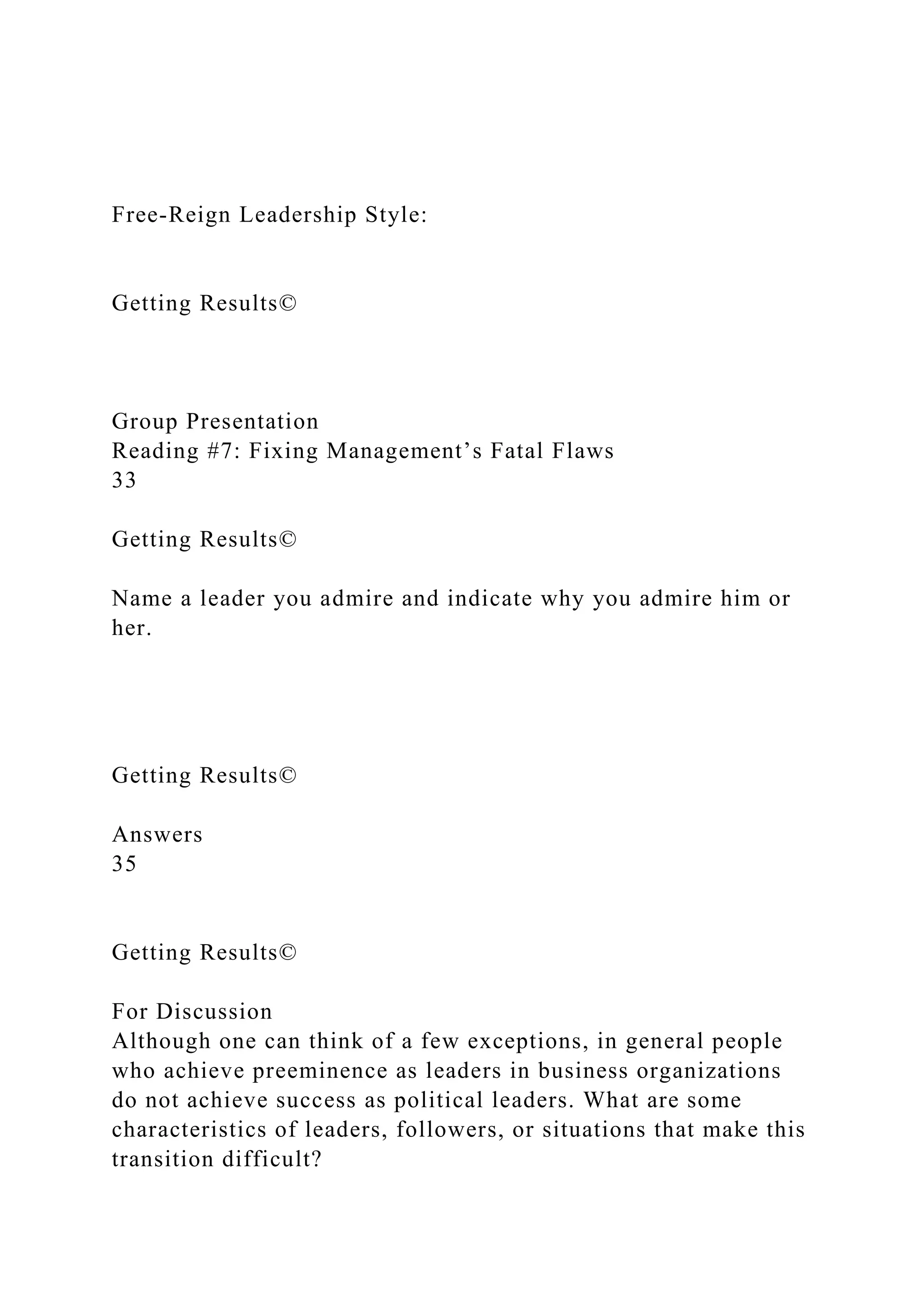 Free-Reign Leadership Style:
Getting Results©
Group Presentation
Reading #7: Fixing Management’s Fatal Flaws
33
Getting Results©
Name a leader you admire and indicate why you admire him or
her.
Getting Results©
Answers
35
Getting Results©
For Discussion
Although one can think of a few exceptions, in general people
who achieve preeminence as leaders in business organizations
do not achieve success as political leaders. What are some
characteristics of leaders, followers, or situations that make this
transition difficult?
 