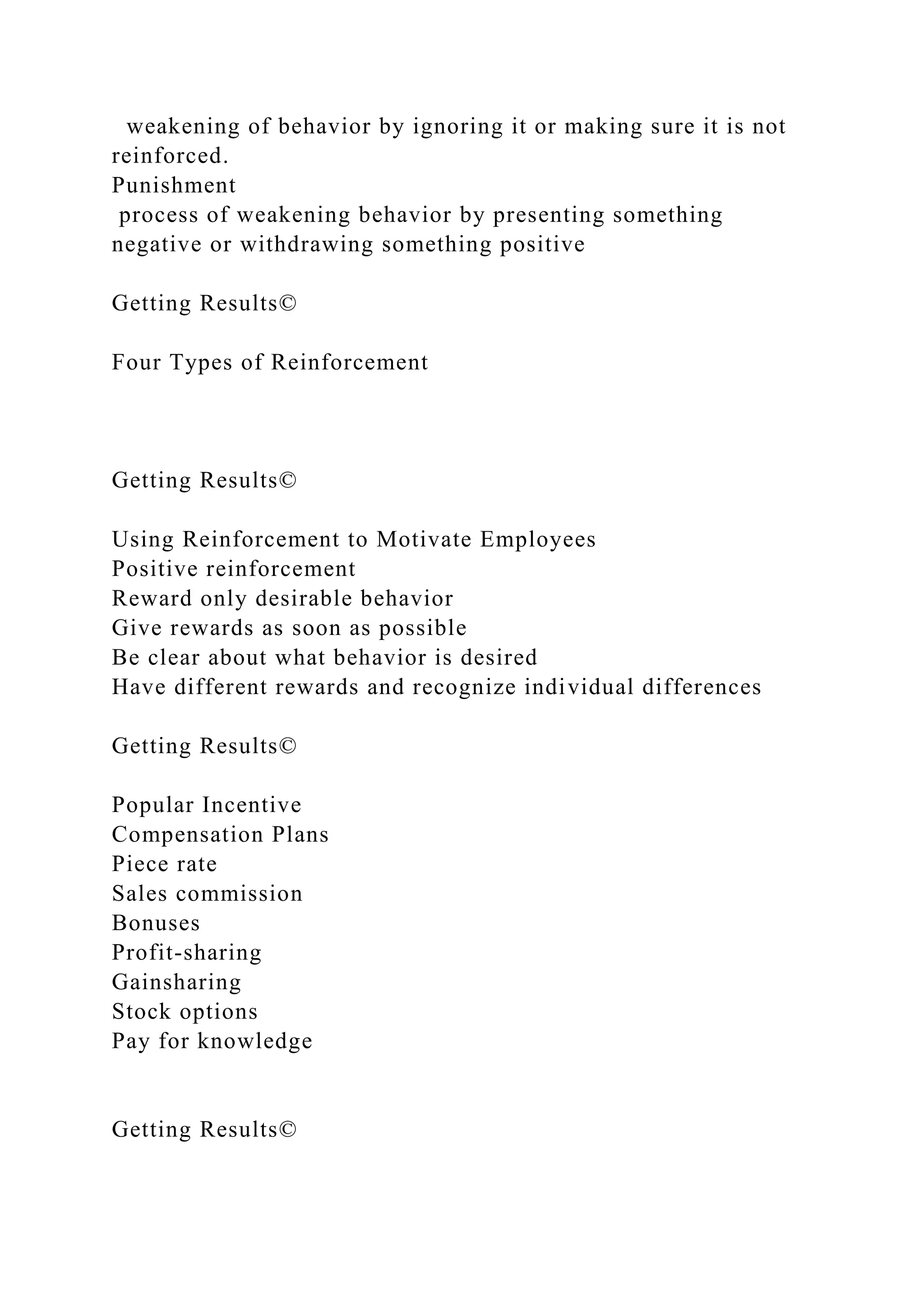 weakening of behavior by ignoring it or making sure it is not
reinforced.
Punishment
process of weakening behavior by presenting something
negative or withdrawing something positive
Getting Results©
Four Types of Reinforcement
Getting Results©
Using Reinforcement to Motivate Employees
Positive reinforcement
Reward only desirable behavior
Give rewards as soon as possible
Be clear about what behavior is desired
Have different rewards and recognize individual differences
Getting Results©
Popular Incentive
Compensation Plans
Piece rate
Sales commission
Bonuses
Profit-sharing
Gainsharing
Stock options
Pay for knowledge
Getting Results©
 