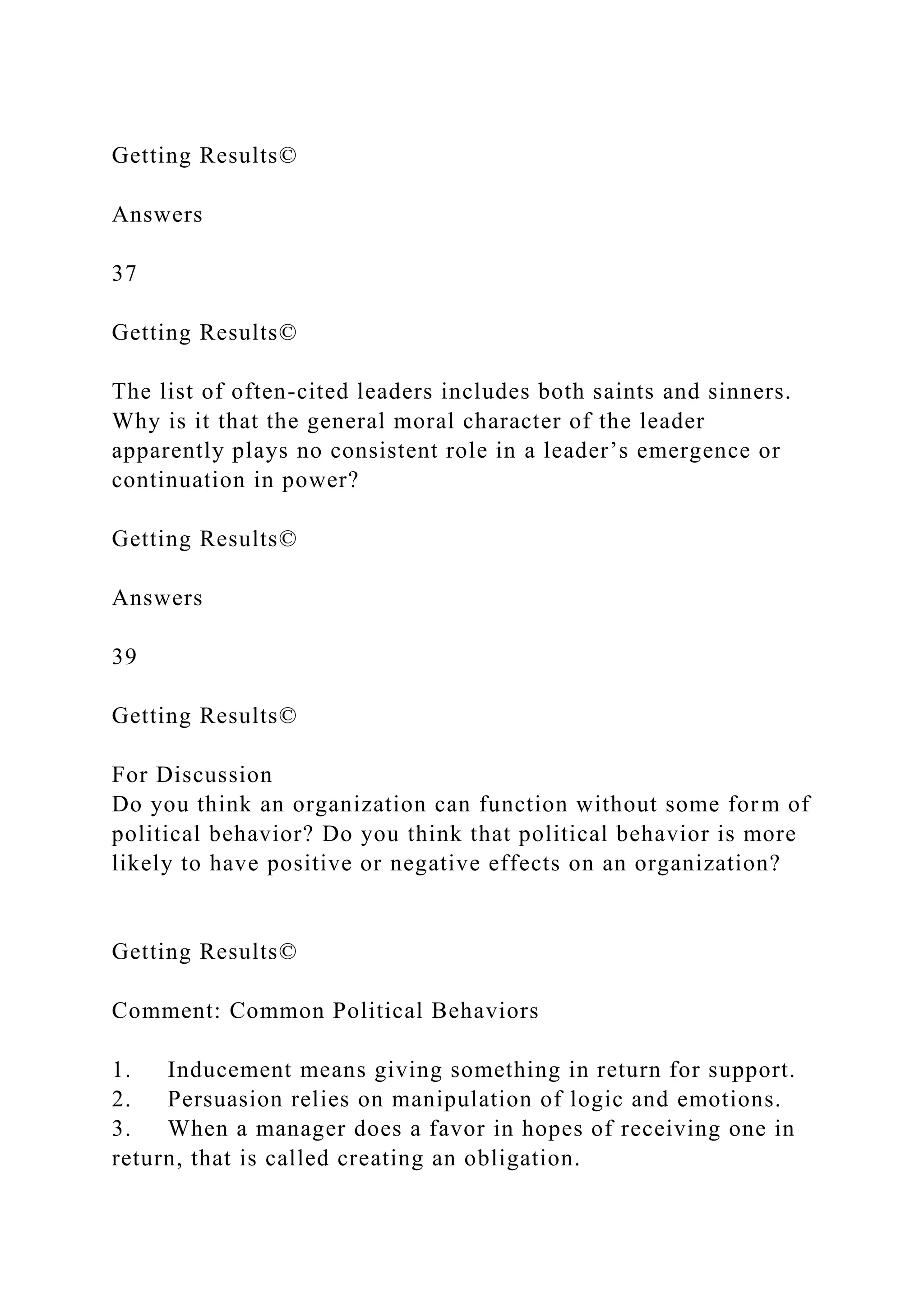Getting Results©
Answers
37
Getting Results©
The list of often-cited leaders includes both saints and sinners.
Why is it that the general moral character of the leader
apparently plays no consistent role in a leader’s emergence or
continuation in power?
Getting Results©
Answers
39
Getting Results©
For Discussion
Do you think an organization can function without some form of
political behavior? Do you think that political behavior is more
likely to have positive or negative effects on an organization?
Getting Results©
Comment: Common Political Behaviors
1. Inducement means giving something in return for support.
2. Persuasion relies on manipulation of logic and emotions.
3. When a manager does a favor in hopes of receiving one in
return, that is called creating an obligation.
 