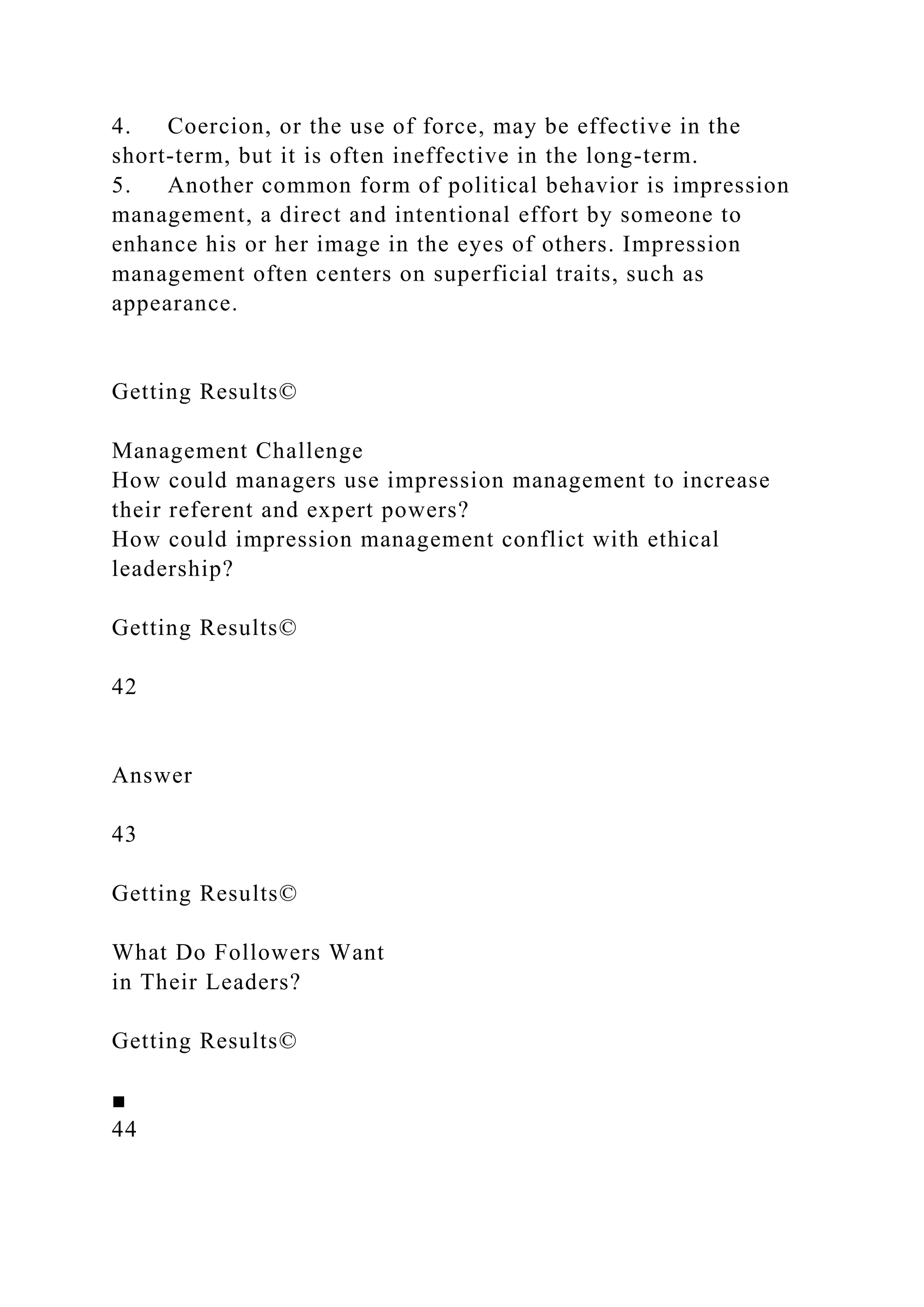4. Coercion, or the use of force, may be effective in the
short-term, but it is often ineffective in the long-term.
5. Another common form of political behavior is impression
management, a direct and intentional effort by someone to
enhance his or her image in the eyes of others. Impression
management often centers on superficial traits, such as
appearance.
Getting Results©
Management Challenge
How could managers use impression management to increase
their referent and expert powers?
How could impression management conflict with ethical
leadership?
Getting Results©
42
Answer
43
Getting Results©
What Do Followers Want
in Their Leaders?
Getting Results©
■
44
 