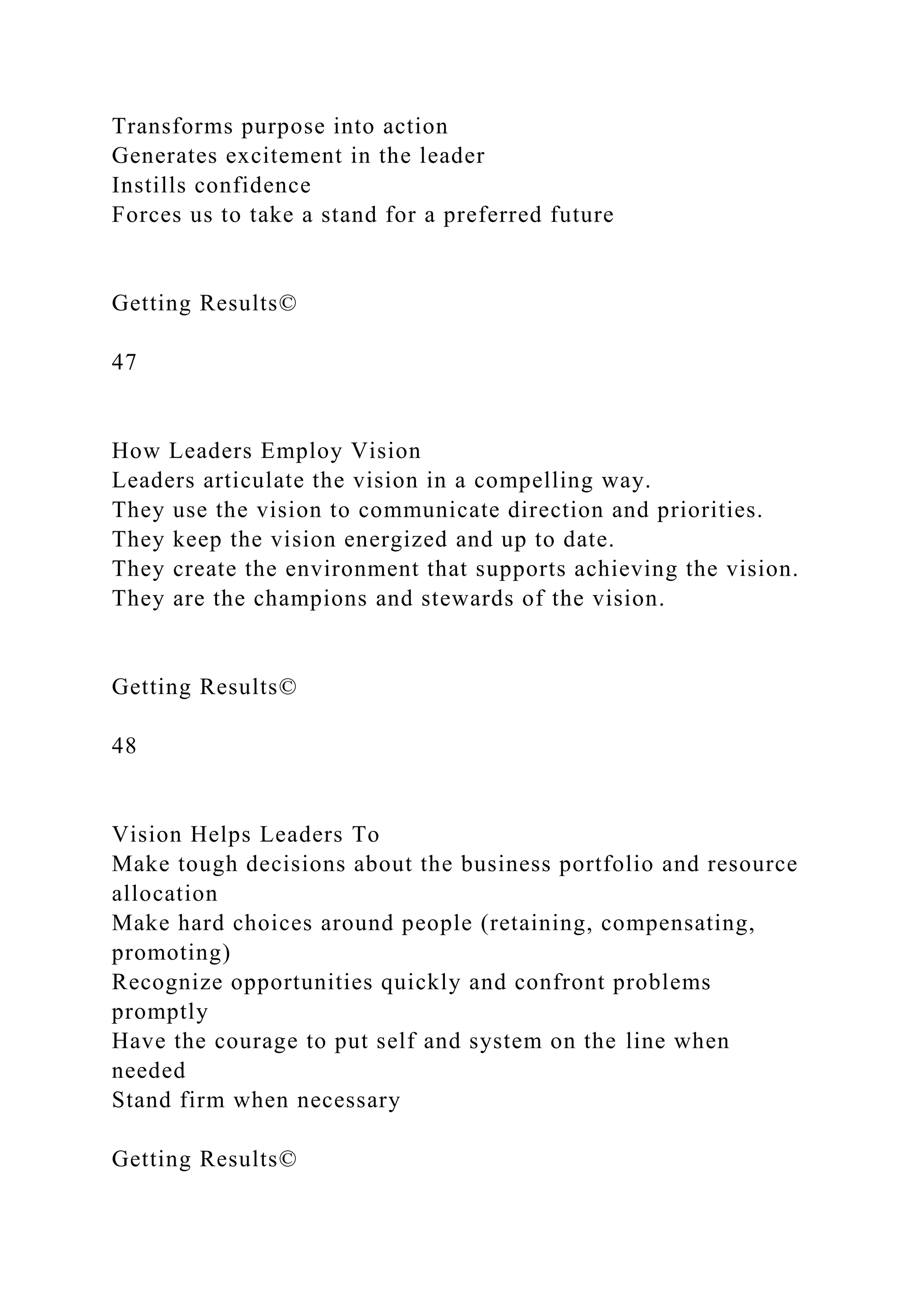 Transforms purpose into action
Generates excitement in the leader
Instills confidence
Forces us to take a stand for a preferred future
Getting Results©
47
How Leaders Employ Vision
Leaders articulate the vision in a compelling way.
They use the vision to communicate direction and priorities.
They keep the vision energized and up to date.
They create the environment that supports achieving the vision.
They are the champions and stewards of the vision.
Getting Results©
48
Vision Helps Leaders To
Make tough decisions about the business portfolio and resource
allocation
Make hard choices around people (retaining, compensating,
promoting)
Recognize opportunities quickly and confront problems
promptly
Have the courage to put self and system on the line when
needed
Stand firm when necessary
Getting Results©
 