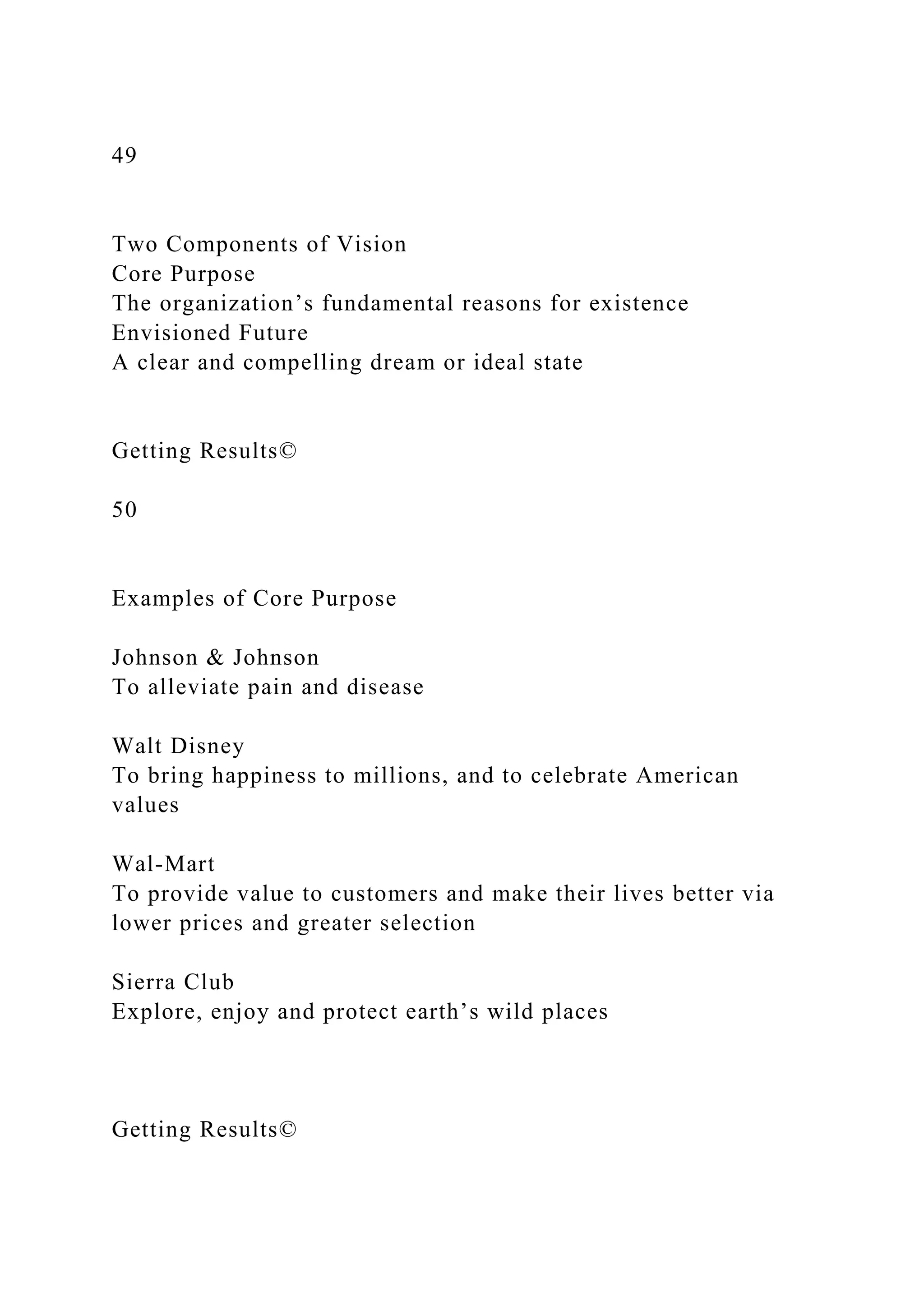 49
Two Components of Vision
Core Purpose
The organization’s fundamental reasons for existence
Envisioned Future
A clear and compelling dream or ideal state
Getting Results©
50
Examples of Core Purpose
Johnson & Johnson
To alleviate pain and disease
Walt Disney
To bring happiness to millions, and to celebrate American
values
Wal-Mart
To provide value to customers and make their lives better via
lower prices and greater selection
Sierra Club
Explore, enjoy and protect earth’s wild places
Getting Results©
 