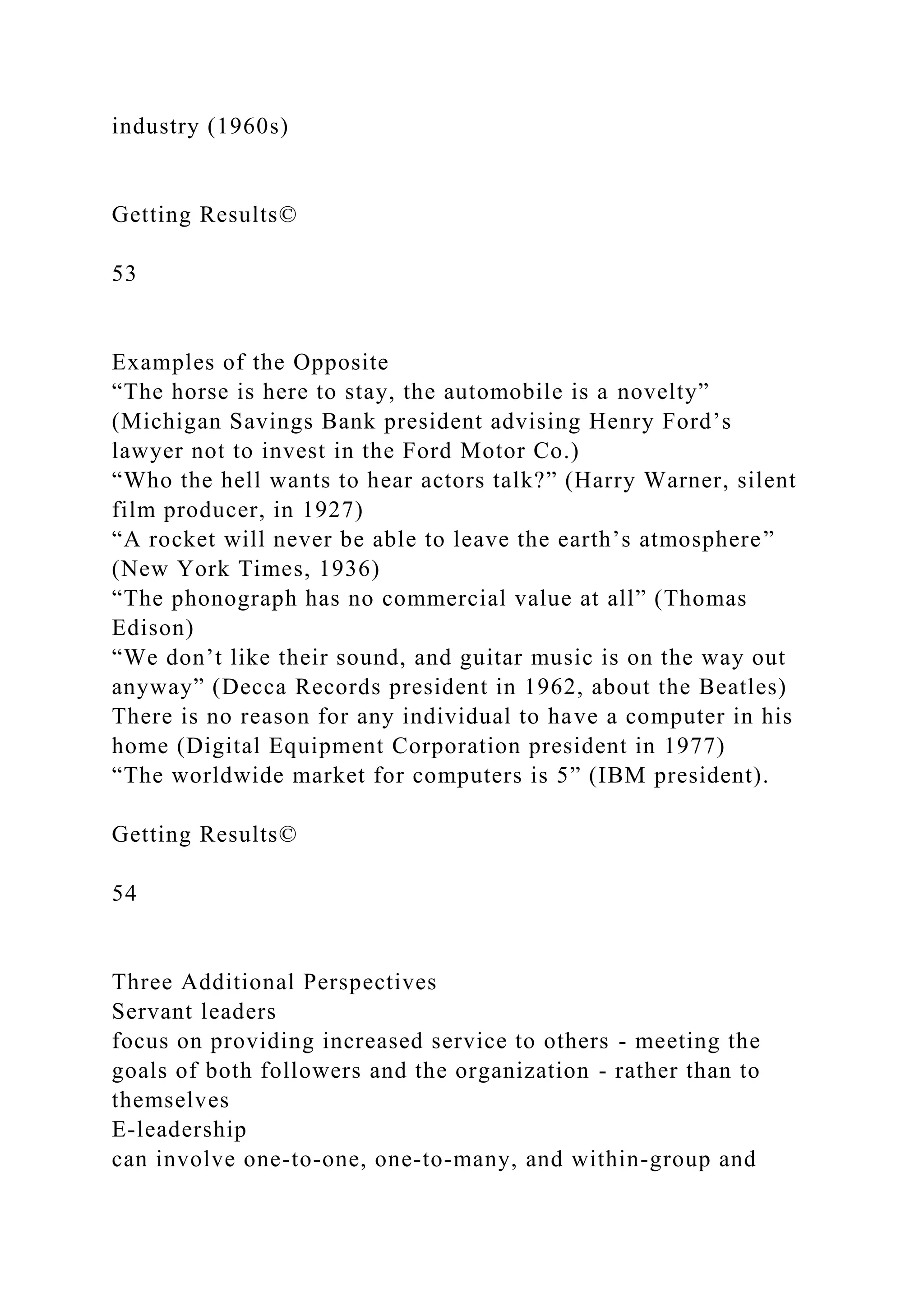 industry (1960s)
Getting Results©
53
Examples of the Opposite
“The horse is here to stay, the automobile is a novelty”
(Michigan Savings Bank president advising Henry Ford’s
lawyer not to invest in the Ford Motor Co.)
“Who the hell wants to hear actors talk?” (Harry Warner, silent
film producer, in 1927)
“A rocket will never be able to leave the earth’s atmosphere”
(New York Times, 1936)
“The phonograph has no commercial value at all” (Thomas
Edison)
“We don’t like their sound, and guitar music is on the way out
anyway” (Decca Records president in 1962, about the Beatles)
There is no reason for any individual to have a computer in his
home (Digital Equipment Corporation president in 1977)
“The worldwide market for computers is 5” (IBM president).
Getting Results©
54
Three Additional Perspectives
Servant leaders
focus on providing increased service to others - meeting the
goals of both followers and the organization - rather than to
themselves
E-leadership
can involve one-to-one, one-to-many, and within-group and
 