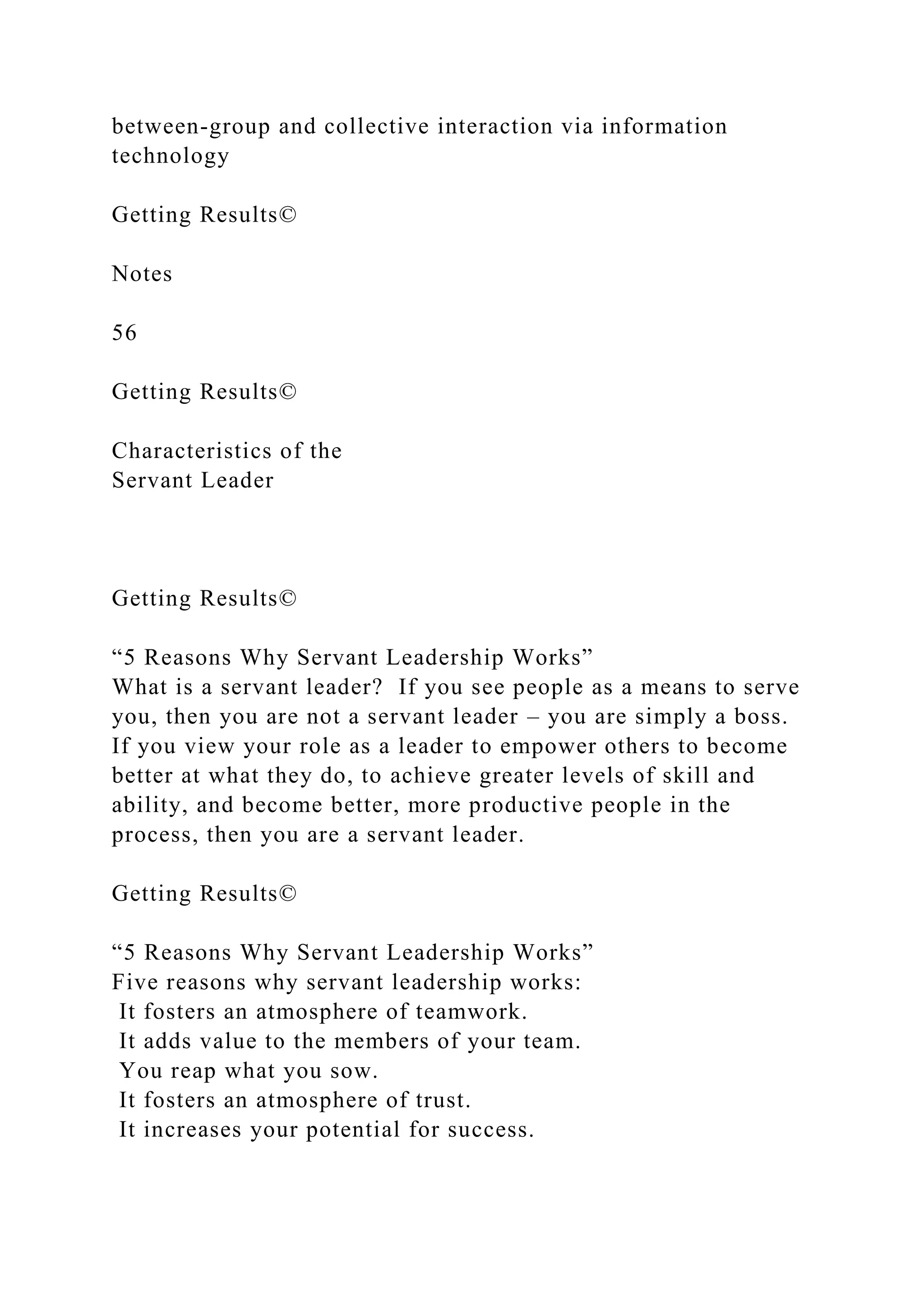 between-group and collective interaction via information
technology
Getting Results©
Notes
56
Getting Results©
Characteristics of the
Servant Leader
Getting Results©
“5 Reasons Why Servant Leadership Works”
What is a servant leader? If you see people as a means to serve
you, then you are not a servant leader – you are simply a boss.
If you view your role as a leader to empower others to become
better at what they do, to achieve greater levels of skill and
ability, and become better, more productive people in the
process, then you are a servant leader.
Getting Results©
“5 Reasons Why Servant Leadership Works”
Five reasons why servant leadership works:
It fosters an atmosphere of teamwork.
It adds value to the members of your team.
You reap what you sow.
It fosters an atmosphere of trust.
It increases your potential for success.
 