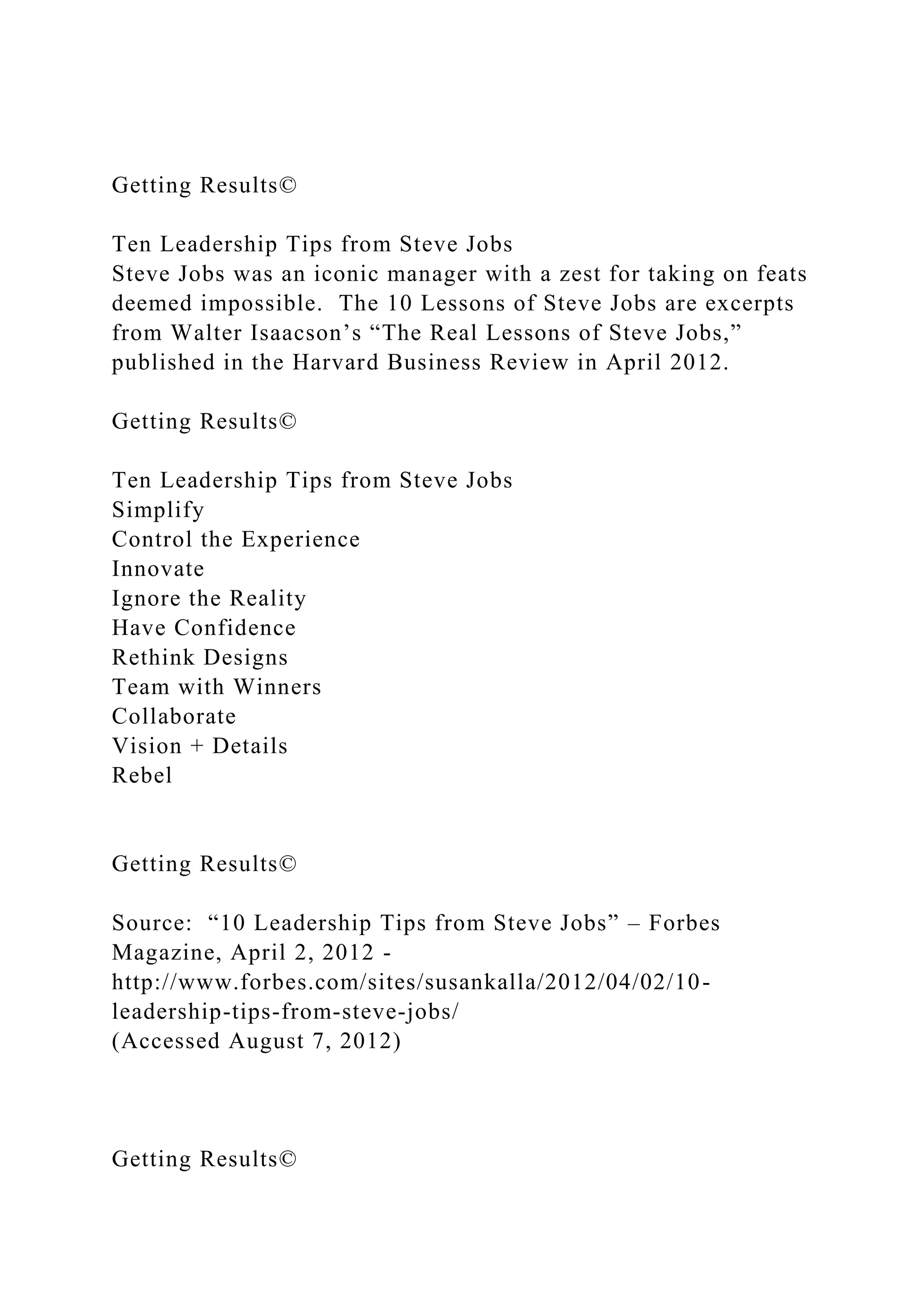 Getting Results©
Ten Leadership Tips from Steve Jobs
Steve Jobs was an iconic manager with a zest for taking on feats
deemed impossible. The 10 Lessons of Steve Jobs are excerpts
from Walter Isaacson’s “The Real Lessons of Steve Jobs,”
published in the Harvard Business Review in April 2012.
Getting Results©
Ten Leadership Tips from Steve Jobs
Simplify
Control the Experience
Innovate
Ignore the Reality
Have Confidence
Rethink Designs
Team with Winners
Collaborate
Vision + Details
Rebel
Getting Results©
Source: “10 Leadership Tips from Steve Jobs” – Forbes
Magazine, April 2, 2012 -
http://www.forbes.com/sites/susankalla/2012/04/02/10-
leadership-tips-from-steve-jobs/
(Accessed August 7, 2012)
Getting Results©
 