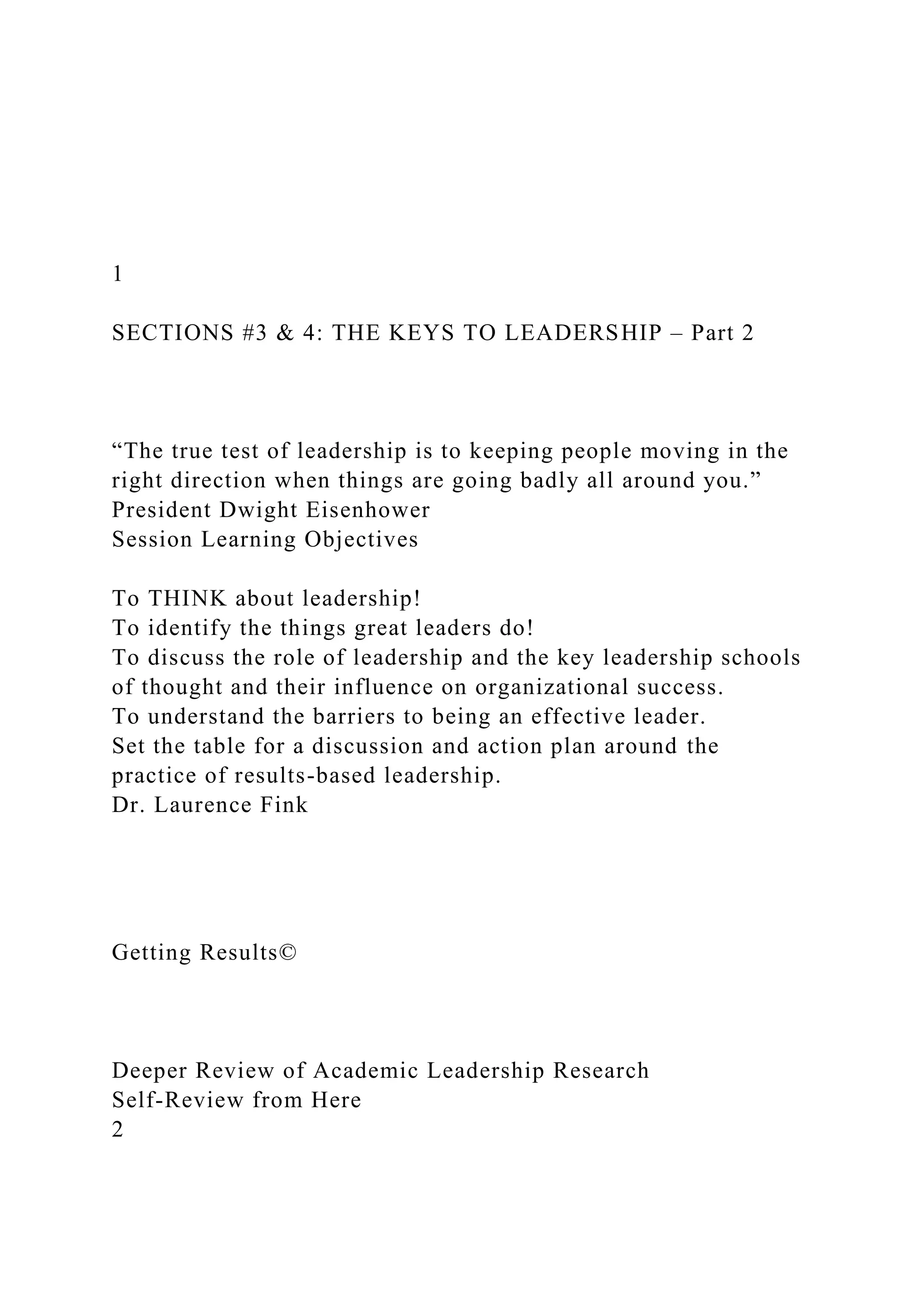 1
SECTIONS #3 & 4: THE KEYS TO LEADERSHIP – Part 2
“The true test of leadership is to keeping people moving in the
right direction when things are going badly all around you.”
President Dwight Eisenhower
Session Learning Objectives
To THINK about leadership!
To identify the things great leaders do!
To discuss the role of leadership and the key leadership schools
of thought and their influence on organizational success.
To understand the barriers to being an effective leader.
Set the table for a discussion and action plan around the
practice of results-based leadership.
Dr. Laurence Fink
Getting Results©
Deeper Review of Academic Leadership Research
Self-Review from Here
2
 