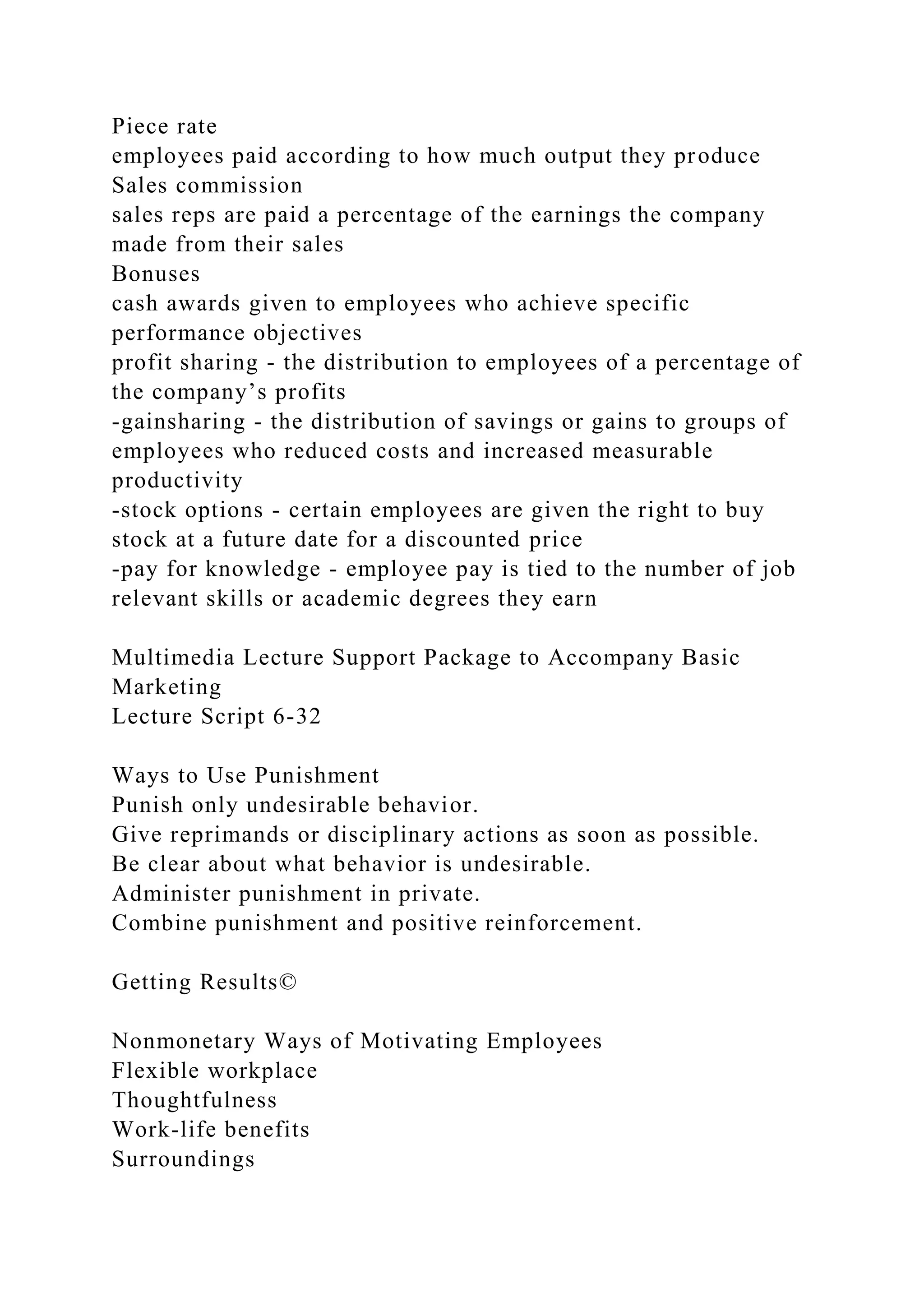 Piece rate
employees paid according to how much output they produce
Sales commission
sales reps are paid a percentage of the earnings the company
made from their sales
Bonuses
cash awards given to employees who achieve specific
performance objectives
profit sharing - the distribution to employees of a percentage of
the company’s profits
-gainsharing - the distribution of savings or gains to groups of
employees who reduced costs and increased measurable
productivity
-stock options - certain employees are given the right to buy
stock at a future date for a discounted price
-pay for knowledge - employee pay is tied to the number of job
relevant skills or academic degrees they earn
Multimedia Lecture Support Package to Accompany Basic
Marketing
Lecture Script 6-32
Ways to Use Punishment
Punish only undesirable behavior.
Give reprimands or disciplinary actions as soon as possible.
Be clear about what behavior is undesirable.
Administer punishment in private.
Combine punishment and positive reinforcement.
Getting Results©
Nonmonetary Ways of Motivating Employees
Flexible workplace
Thoughtfulness
Work-life benefits
Surroundings
 