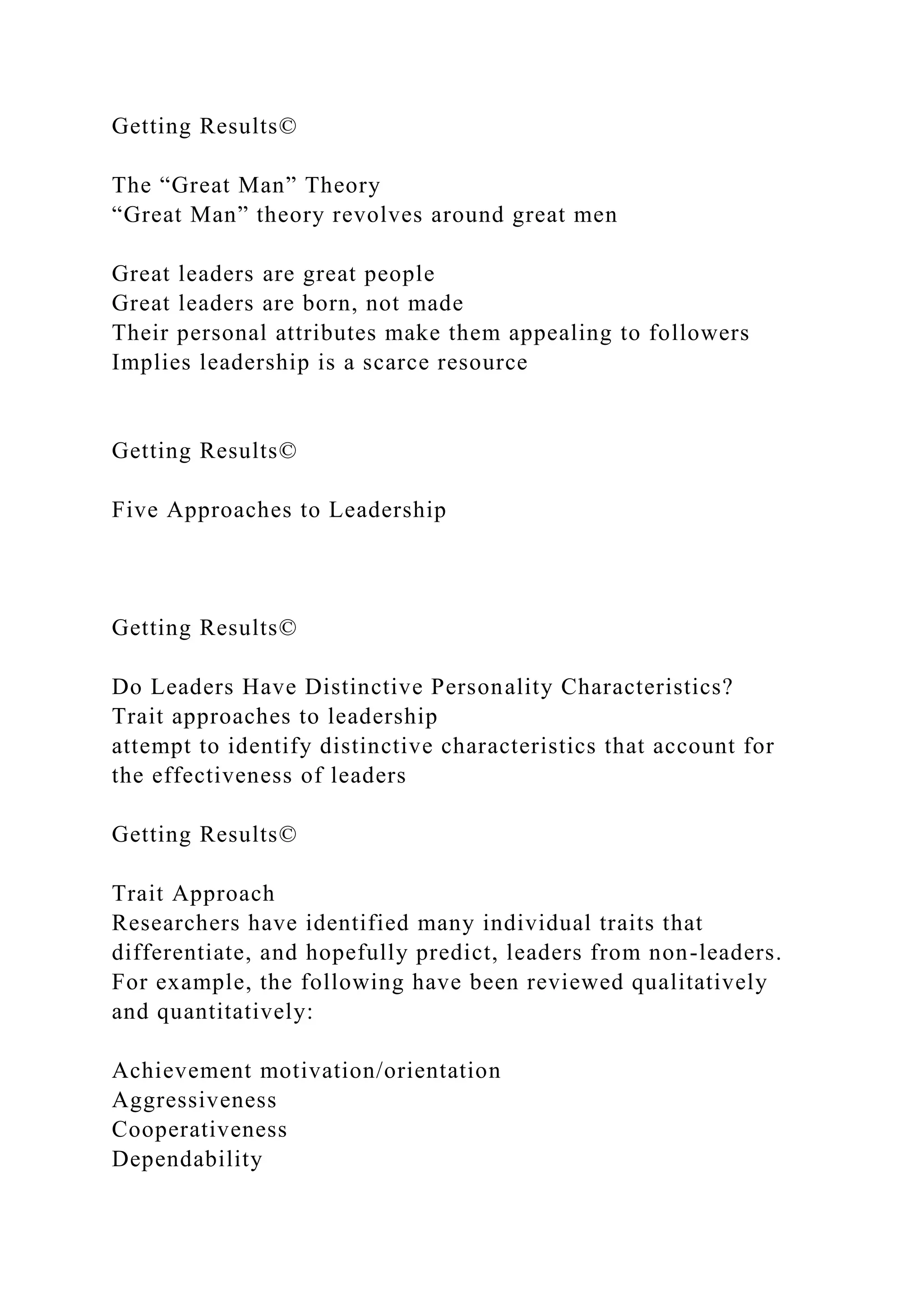 Getting Results©
The “Great Man” Theory
“Great Man” theory revolves around great men
Great leaders are great people
Great leaders are born, not made
Their personal attributes make them appealing to followers
Implies leadership is a scarce resource
Getting Results©
Five Approaches to Leadership
Getting Results©
Do Leaders Have Distinctive Personality Characteristics?
Trait approaches to leadership
attempt to identify distinctive characteristics that account for
the effectiveness of leaders
Getting Results©
Trait Approach
Researchers have identified many individual traits that
differentiate, and hopefully predict, leaders from non-leaders.
For example, the following have been reviewed qualitatively
and quantitatively:
Achievement motivation/orientation
Aggressiveness
Cooperativeness
Dependability
 