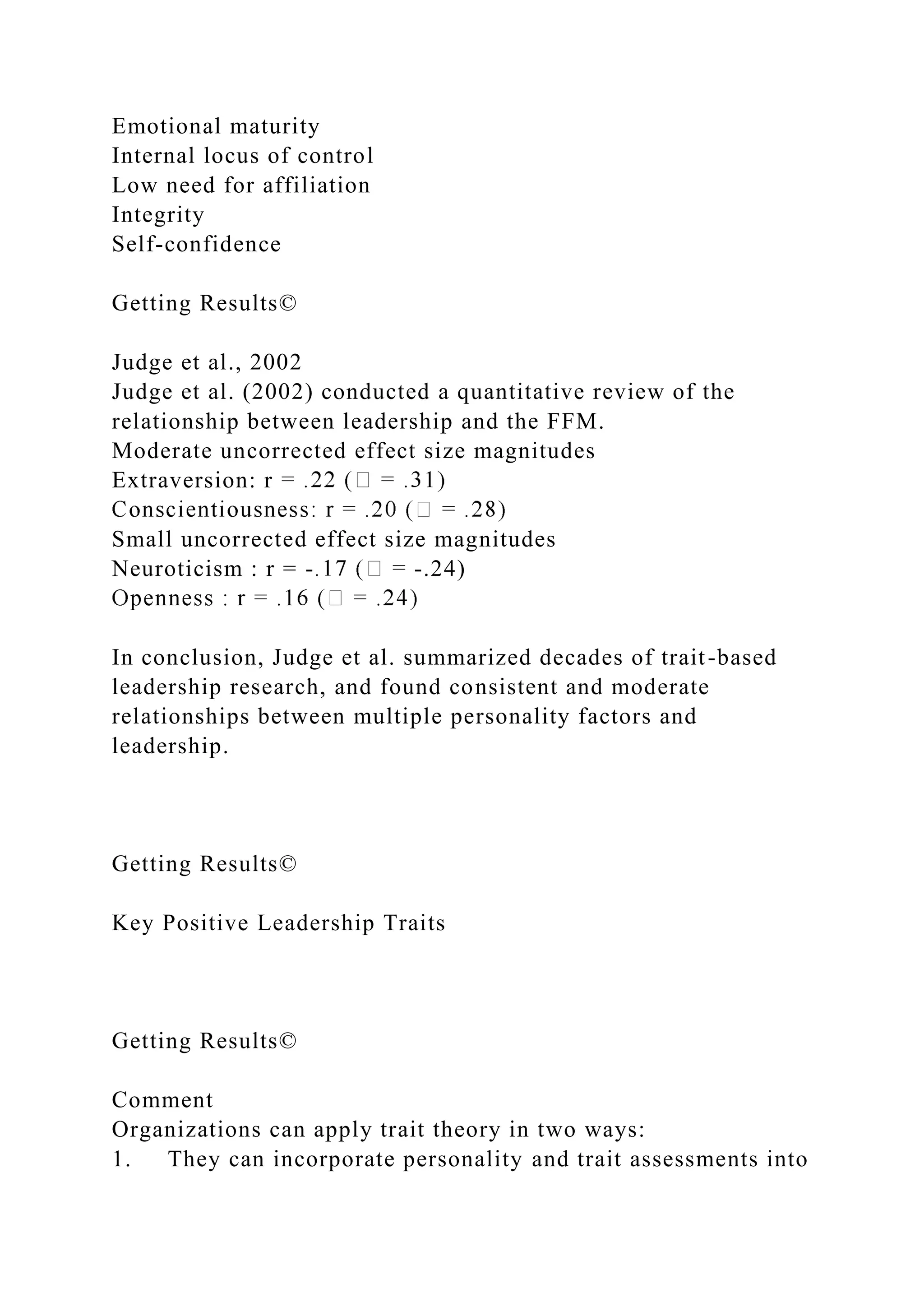 Emotional maturity
Internal locus of control
Low need for affiliation
Integrity
Self-confidence
Getting Results©
Judge et al., 2002
Judge et al. (2002) conducted a quantitative review of the
relationship between leadership and the FFM.
Moderate uncorrected effect size magnitudes
Extraversion: r
Small uncorrected effect size magnitudes
Neuroticism : r = - -.24)
In conclusion, Judge et al. summarized decades of trait-based
leadership research, and found consistent and moderate
relationships between multiple personality factors and
leadership.
Getting Results©
Key Positive Leadership Traits
Getting Results©
Comment
Organizations can apply trait theory in two ways:
1. They can incorporate personality and trait assessments into
 