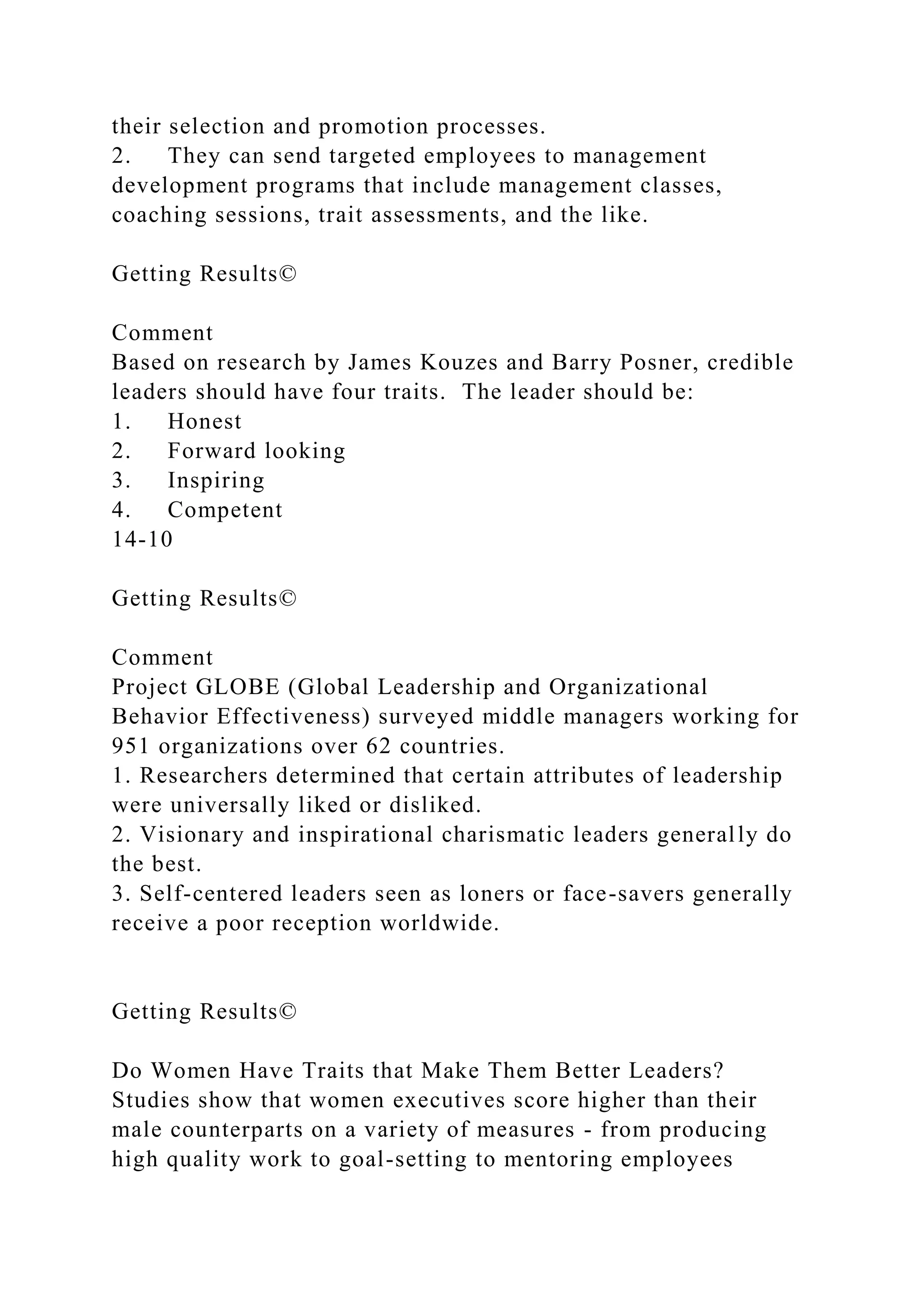 their selection and promotion processes.
2. They can send targeted employees to management
development programs that include management classes,
coaching sessions, trait assessments, and the like.
Getting Results©
Comment
Based on research by James Kouzes and Barry Posner, credible
leaders should have four traits. The leader should be:
1. Honest
2. Forward looking
3. Inspiring
4. Competent
14-10
Getting Results©
Comment
Project GLOBE (Global Leadership and Organizational
Behavior Effectiveness) surveyed middle managers working for
951 organizations over 62 countries.
1. Researchers determined that certain attributes of leadership
were universally liked or disliked.
2. Visionary and inspirational charismatic leaders generally do
the best.
3. Self-centered leaders seen as loners or face-savers generally
receive a poor reception worldwide.
Getting Results©
Do Women Have Traits that Make Them Better Leaders?
Studies show that women executives score higher than their
male counterparts on a variety of measures - from producing
high quality work to goal-setting to mentoring employees
 