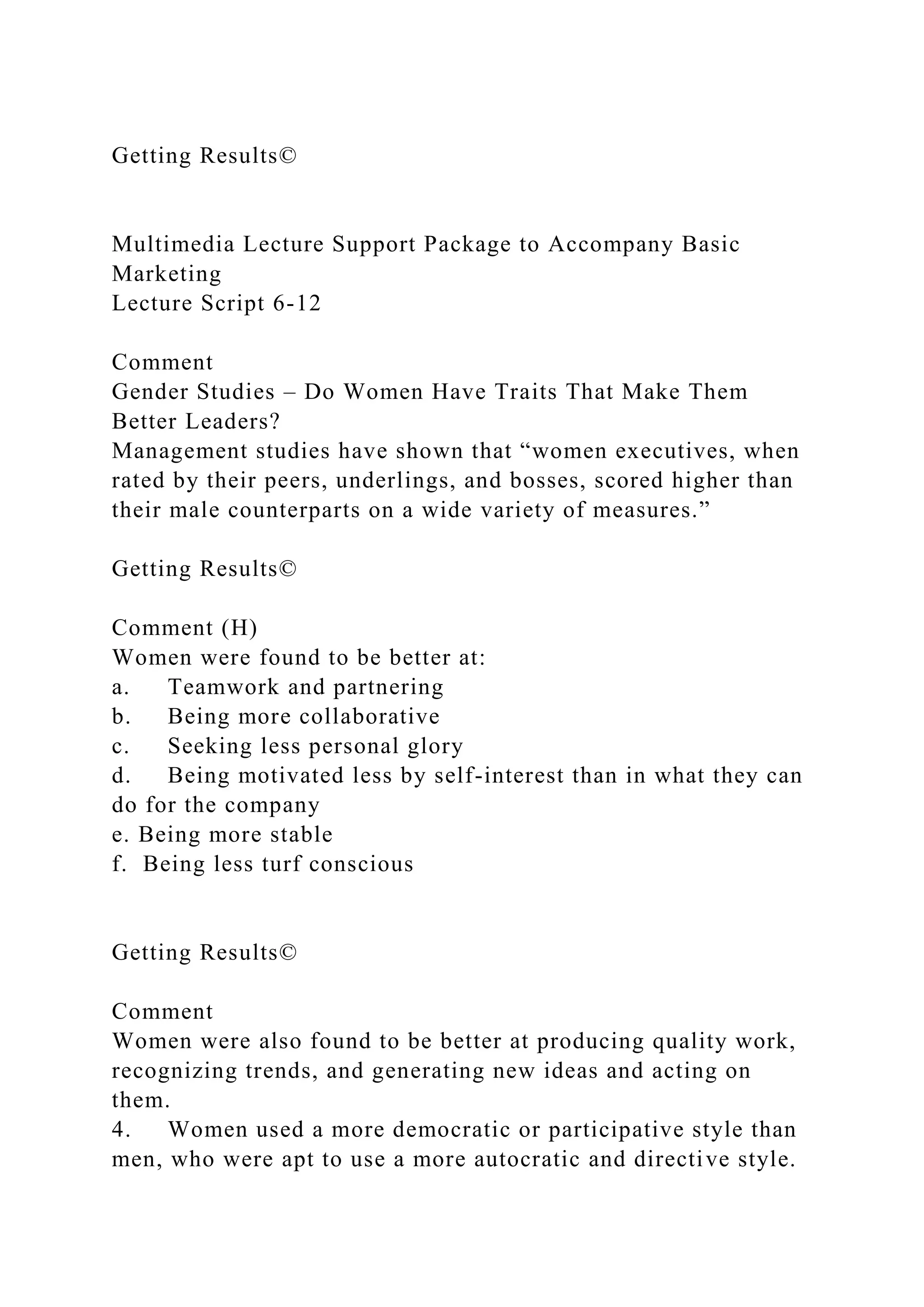 Getting Results©
Multimedia Lecture Support Package to Accompany Basic
Marketing
Lecture Script 6-12
Comment
Gender Studies – Do Women Have Traits That Make Them
Better Leaders?
Management studies have shown that “women executives, when
rated by their peers, underlings, and bosses, scored higher than
their male counterparts on a wide variety of measures.”
Getting Results©
Comment (H)
Women were found to be better at:
a. Teamwork and partnering
b. Being more collaborative
c. Seeking less personal glory
d. Being motivated less by self-interest than in what they can
do for the company
e. Being more stable
f. Being less turf conscious
Getting Results©
Comment
Women were also found to be better at producing quality work,
recognizing trends, and generating new ideas and acting on
them.
4. Women used a more democratic or participative style than
men, who were apt to use a more autocratic and directive style.
 