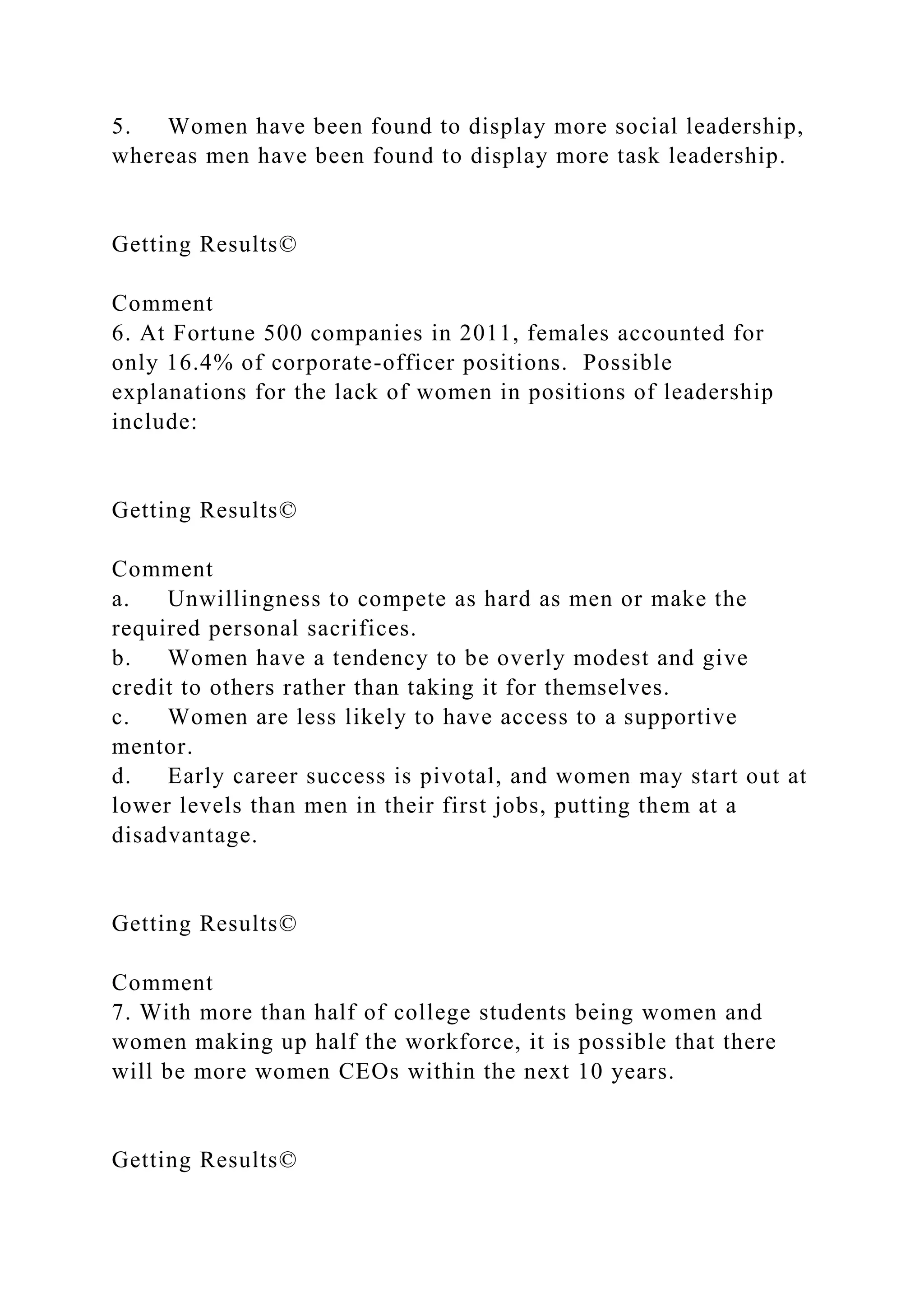 5. Women have been found to display more social leadership,
whereas men have been found to display more task leadership.
Getting Results©
Comment
6. At Fortune 500 companies in 2011, females accounted for
only 16.4% of corporate-officer positions. Possible
explanations for the lack of women in positions of leadership
include:
Getting Results©
Comment
a. Unwillingness to compete as hard as men or make the
required personal sacrifices.
b. Women have a tendency to be overly modest and give
credit to others rather than taking it for themselves.
c. Women are less likely to have access to a supportive
mentor.
d. Early career success is pivotal, and women may start out at
lower levels than men in their first jobs, putting them at a
disadvantage.
Getting Results©
Comment
7. With more than half of college students being women and
women making up half the workforce, it is possible that there
will be more women CEOs within the next 10 years.
Getting Results©
 