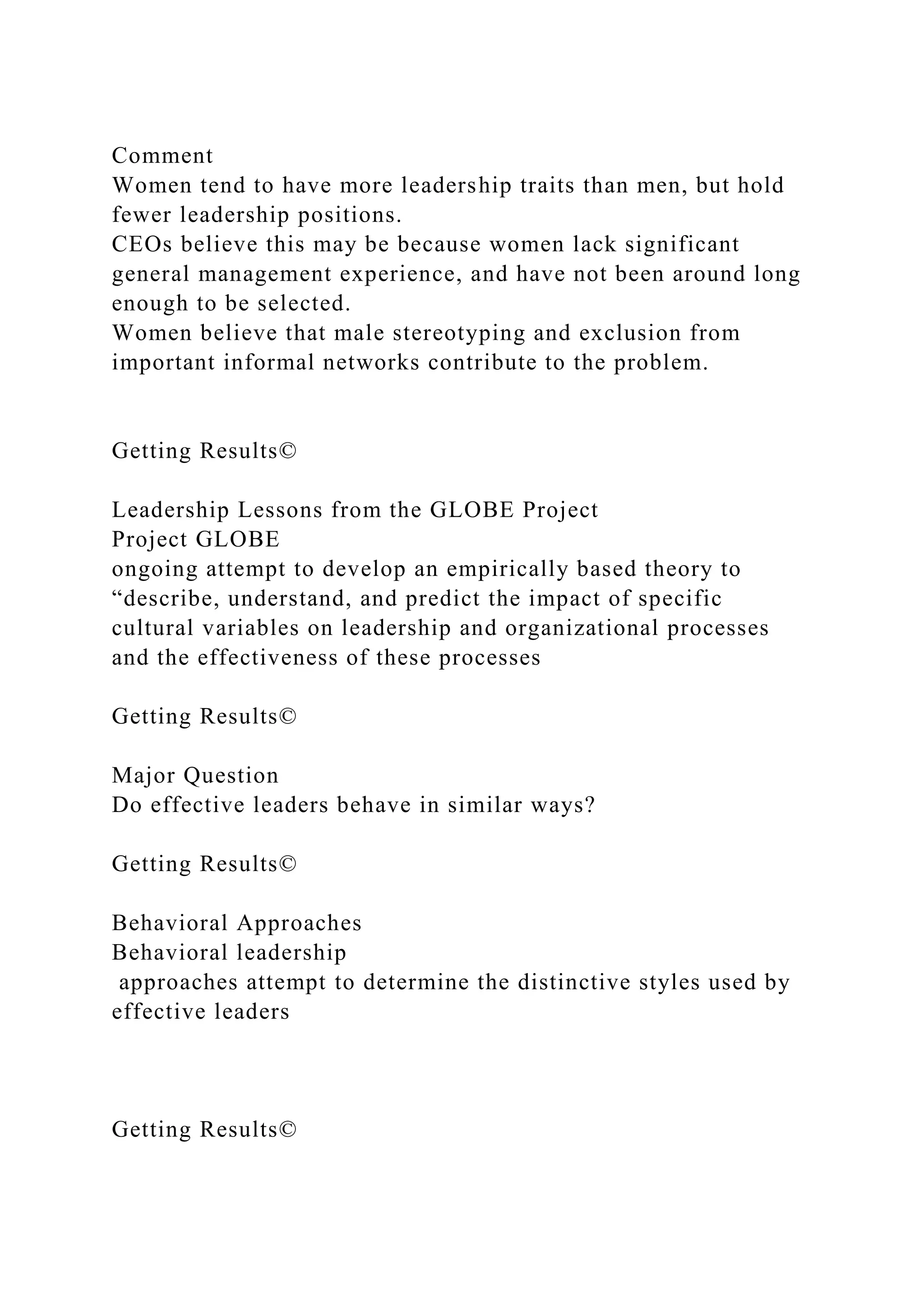 Comment
Women tend to have more leadership traits than men, but hold
fewer leadership positions.
CEOs believe this may be because women lack significant
general management experience, and have not been around long
enough to be selected.
Women believe that male stereotyping and exclusion from
important informal networks contribute to the problem.
Getting Results©
Leadership Lessons from the GLOBE Project
Project GLOBE
ongoing attempt to develop an empirically based theory to
“describe, understand, and predict the impact of specific
cultural variables on leadership and organizational processes
and the effectiveness of these processes
Getting Results©
Major Question
Do effective leaders behave in similar ways?
Getting Results©
Behavioral Approaches
Behavioral leadership
approaches attempt to determine the distinctive styles used by
effective leaders
Getting Results©
 