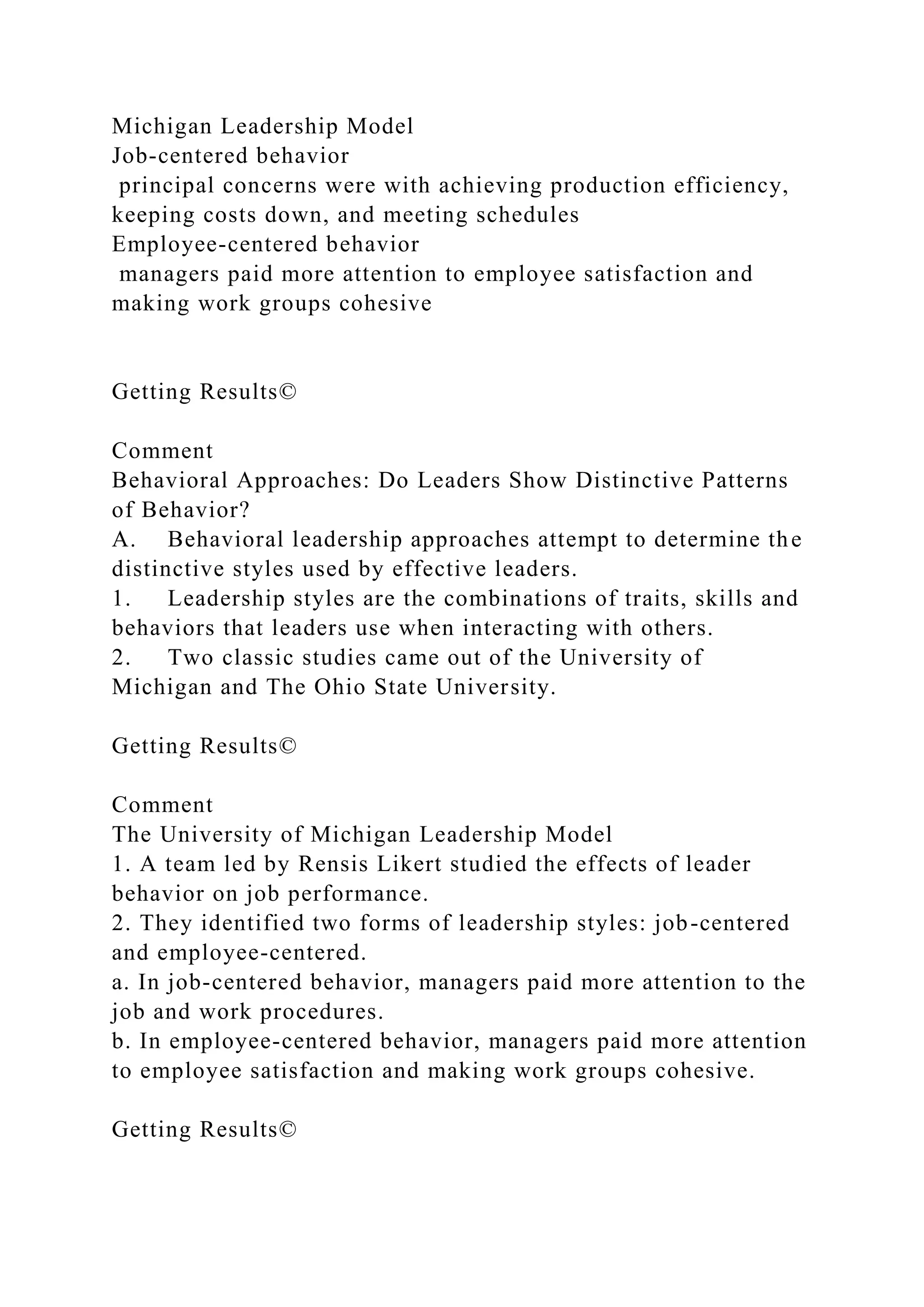 Michigan Leadership Model
Job-centered behavior
principal concerns were with achieving production efficiency,
keeping costs down, and meeting schedules
Employee-centered behavior
managers paid more attention to employee satisfaction and
making work groups cohesive
Getting Results©
Comment
Behavioral Approaches: Do Leaders Show Distinctive Patterns
of Behavior?
A. Behavioral leadership approaches attempt to determine the
distinctive styles used by effective leaders.
1. Leadership styles are the combinations of traits, skills and
behaviors that leaders use when interacting with others.
2. Two classic studies came out of the University of
Michigan and The Ohio State University.
Getting Results©
Comment
The University of Michigan Leadership Model
1. A team led by Rensis Likert studied the effects of leader
behavior on job performance.
2. They identified two forms of leadership styles: job-centered
and employee-centered.
a. In job-centered behavior, managers paid more attention to the
job and work procedures.
b. In employee-centered behavior, managers paid more attention
to employee satisfaction and making work groups cohesive.
Getting Results©
 