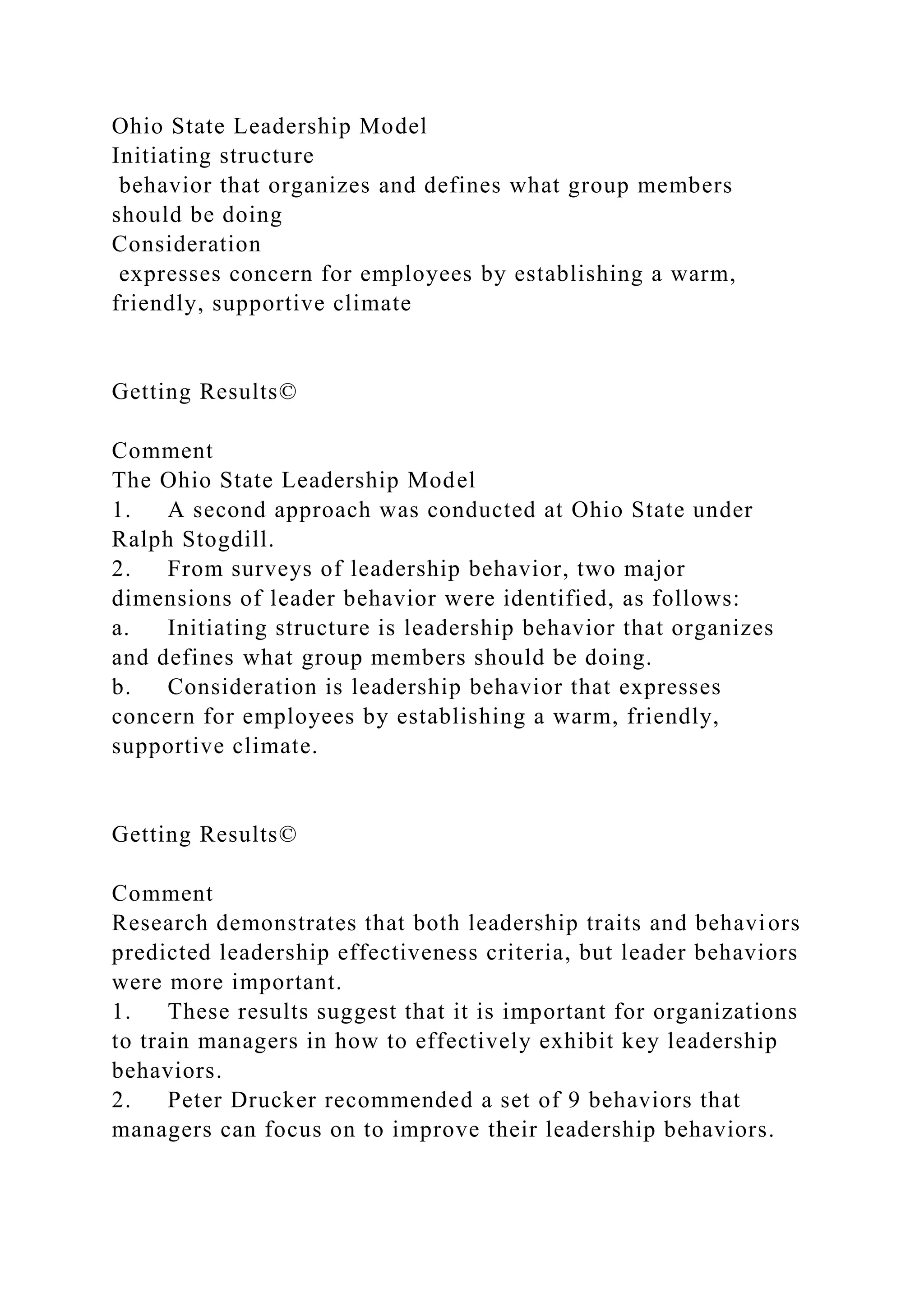 Ohio State Leadership Model
Initiating structure
behavior that organizes and defines what group members
should be doing
Consideration
expresses concern for employees by establishing a warm,
friendly, supportive climate
Getting Results©
Comment
The Ohio State Leadership Model
1. A second approach was conducted at Ohio State under
Ralph Stogdill.
2. From surveys of leadership behavior, two major
dimensions of leader behavior were identified, as follows:
a. Initiating structure is leadership behavior that organizes
and defines what group members should be doing.
b. Consideration is leadership behavior that expresses
concern for employees by establishing a warm, friendly,
supportive climate.
Getting Results©
Comment
Research demonstrates that both leadership traits and behaviors
predicted leadership effectiveness criteria, but leader behaviors
were more important.
1. These results suggest that it is important for organizations
to train managers in how to effectively exhibit key leadership
behaviors.
2. Peter Drucker recommended a set of 9 behaviors that
managers can focus on to improve their leadership behaviors.
 