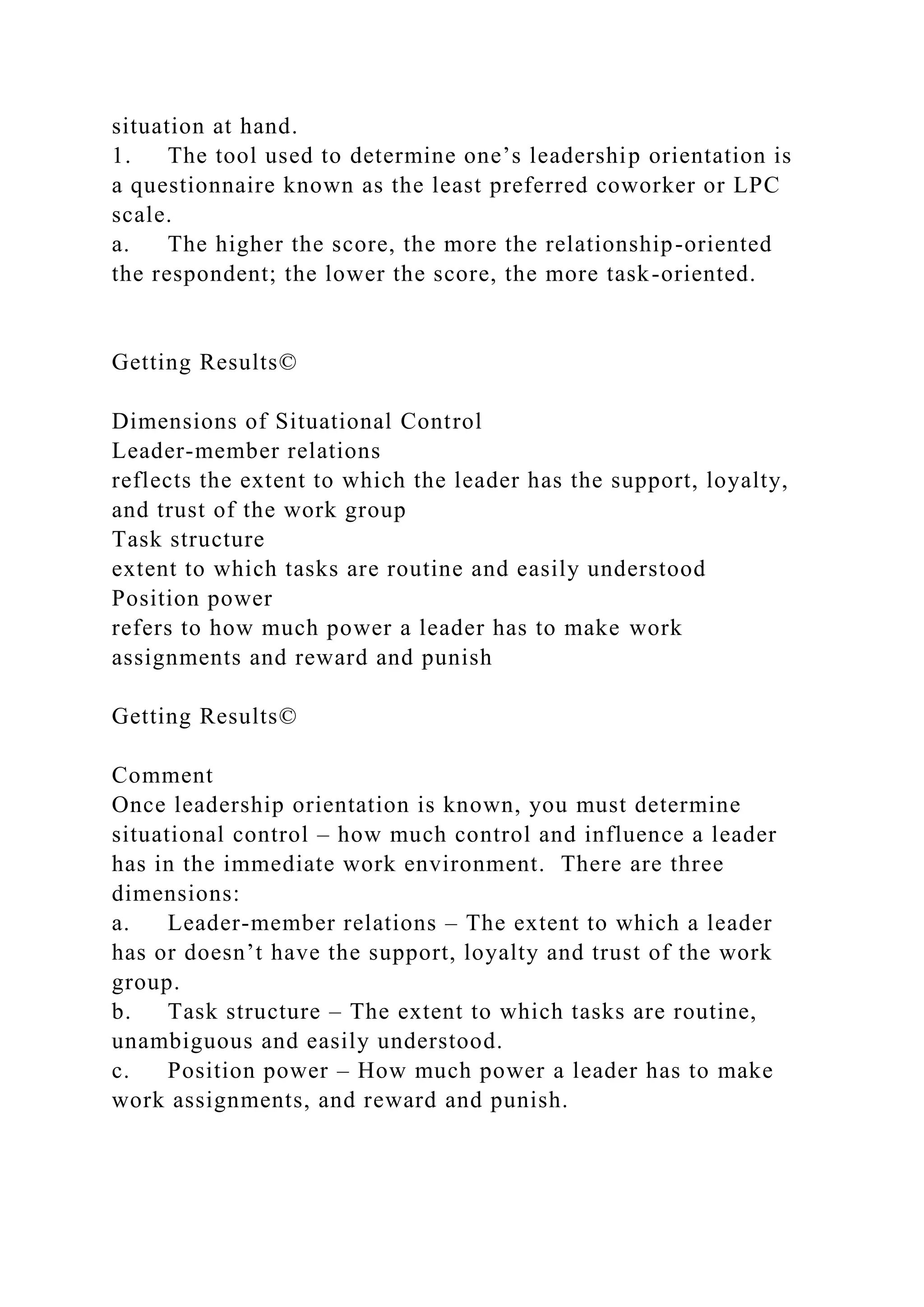 situation at hand.
1. The tool used to determine one’s leadership orientation is
a questionnaire known as the least preferred coworker or LPC
scale.
a. The higher the score, the more the relationship-oriented
the respondent; the lower the score, the more task-oriented.
Getting Results©
Dimensions of Situational Control
Leader-member relations
reflects the extent to which the leader has the support, loyalty,
and trust of the work group
Task structure
extent to which tasks are routine and easily understood
Position power
refers to how much power a leader has to make work
assignments and reward and punish
Getting Results©
Comment
Once leadership orientation is known, you must determine
situational control – how much control and influence a leader
has in the immediate work environment. There are three
dimensions:
a. Leader-member relations – The extent to which a leader
has or doesn’t have the support, loyalty and trust of the work
group.
b. Task structure – The extent to which tasks are routine,
unambiguous and easily understood.
c. Position power – How much power a leader has to make
work assignments, and reward and punish.
 