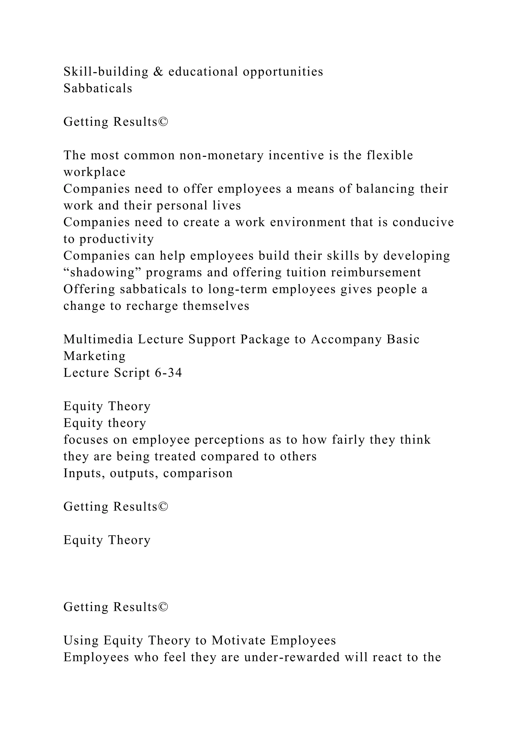 Skill-building & educational opportunities
Sabbaticals
Getting Results©
The most common non-monetary incentive is the flexible
workplace
Companies need to offer employees a means of balancing their
work and their personal lives
Companies need to create a work environment that is conducive
to productivity
Companies can help employees build their skills by developing
“shadowing” programs and offering tuition reimbursement
Offering sabbaticals to long-term employees gives people a
change to recharge themselves
Multimedia Lecture Support Package to Accompany Basic
Marketing
Lecture Script 6-34
Equity Theory
Equity theory
focuses on employee perceptions as to how fairly they think
they are being treated compared to others
Inputs, outputs, comparison
Getting Results©
Equity Theory
Getting Results©
Using Equity Theory to Motivate Employees
Employees who feel they are under-rewarded will react to the
 