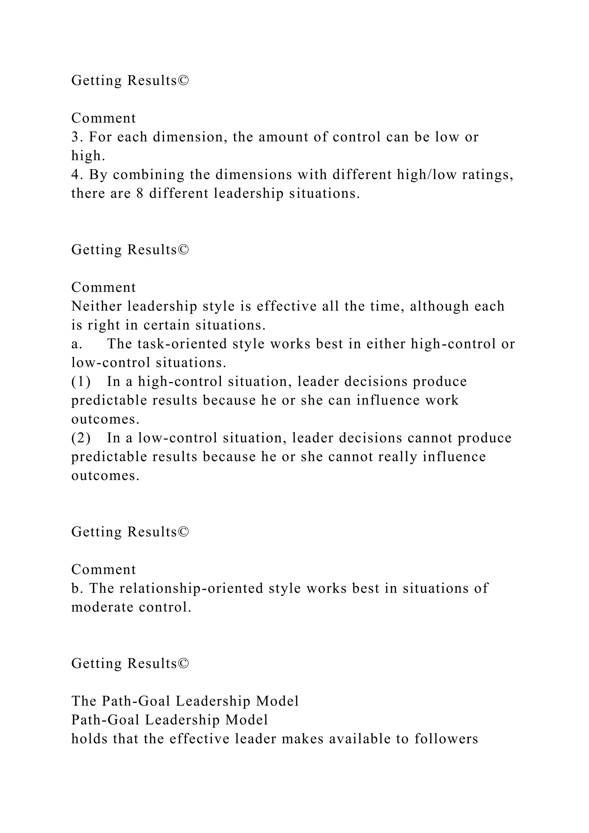 Getting Results©
Comment
3. For each dimension, the amount of control can be low or
high.
4. By combining the dimensions with different high/low ratings,
there are 8 different leadership situations.
Getting Results©
Comment
Neither leadership style is effective all the time, although each
is right in certain situations.
a. The task-oriented style works best in either high-control or
low-control situations.
(1) In a high-control situation, leader decisions produce
predictable results because he or she can influence work
outcomes.
(2) In a low-control situation, leader decisions cannot produce
predictable results because he or she cannot really influence
outcomes.
Getting Results©
Comment
b. The relationship-oriented style works best in situations of
moderate control.
Getting Results©
The Path-Goal Leadership Model
Path-Goal Leadership Model
holds that the effective leader makes available to followers
 
