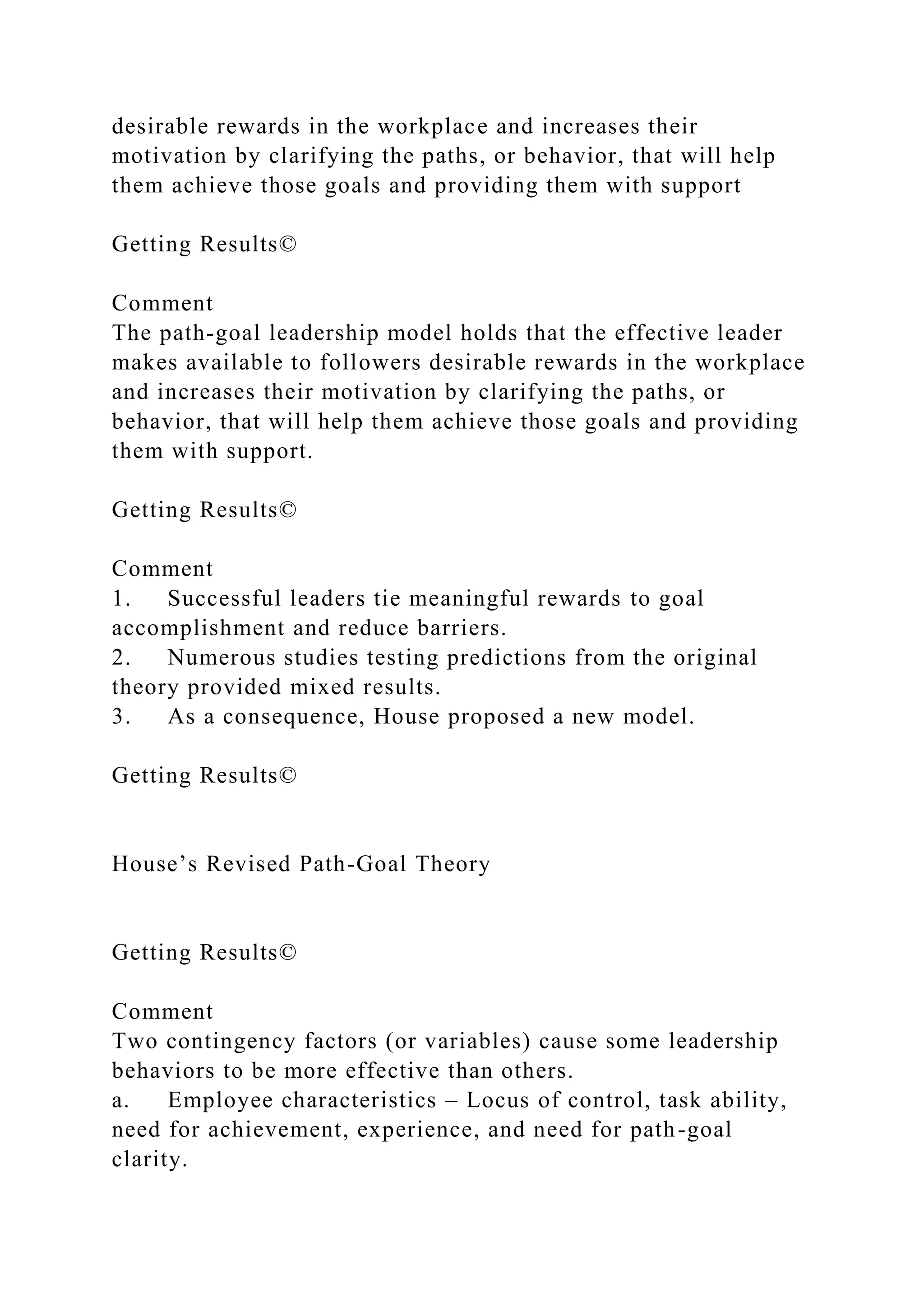 desirable rewards in the workplace and increases their
motivation by clarifying the paths, or behavior, that will help
them achieve those goals and providing them with support
Getting Results©
Comment
The path-goal leadership model holds that the effective leader
makes available to followers desirable rewards in the workplace
and increases their motivation by clarifying the paths, or
behavior, that will help them achieve those goals and providing
them with support.
Getting Results©
Comment
1. Successful leaders tie meaningful rewards to goal
accomplishment and reduce barriers.
2. Numerous studies testing predictions from the original
theory provided mixed results.
3. As a consequence, House proposed a new model.
Getting Results©
House’s Revised Path-Goal Theory
Getting Results©
Comment
Two contingency factors (or variables) cause some leadership
behaviors to be more effective than others.
a. Employee characteristics – Locus of control, task ability,
need for achievement, experience, and need for path-goal
clarity.
 