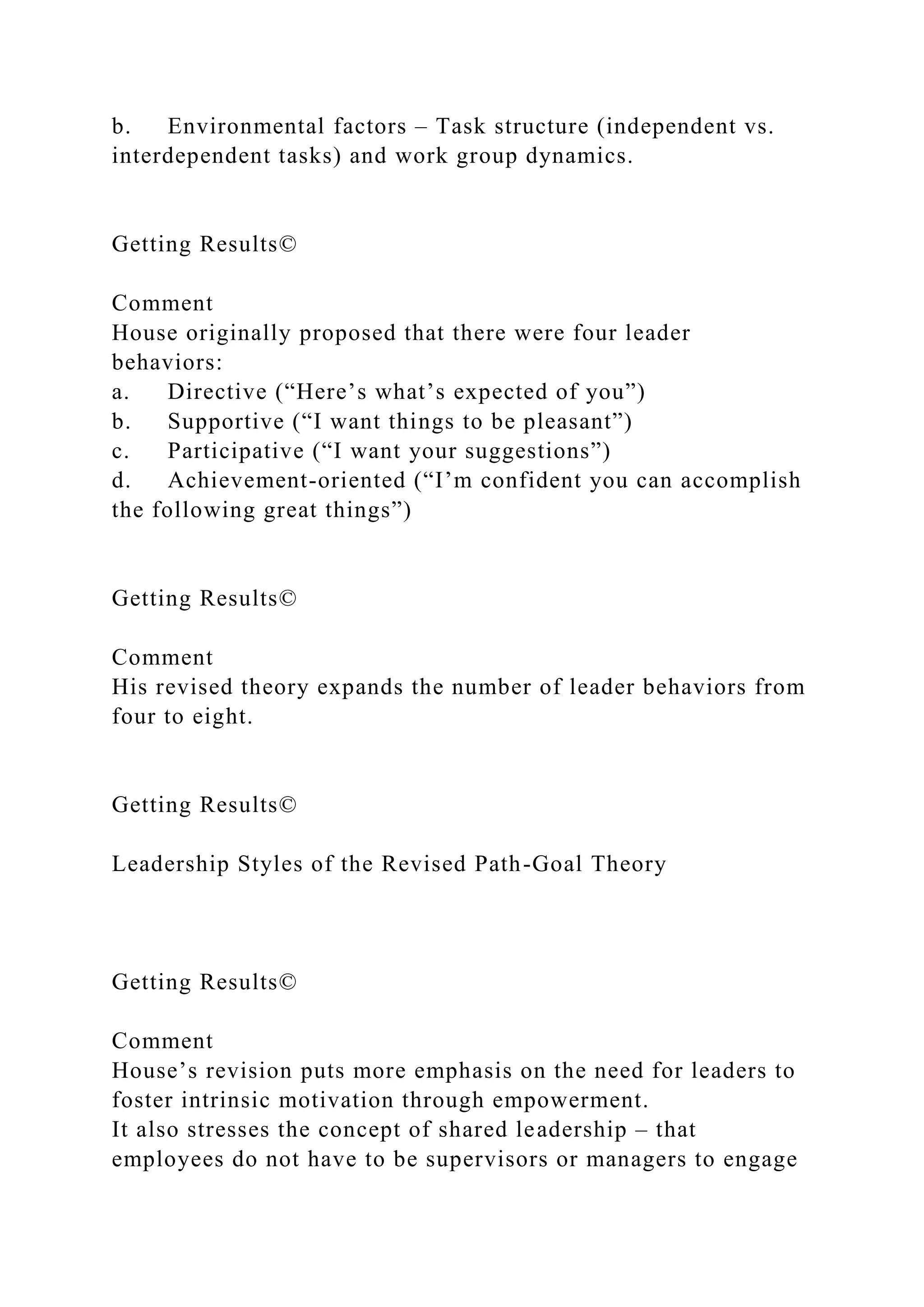 b. Environmental factors – Task structure (independent vs.
interdependent tasks) and work group dynamics.
Getting Results©
Comment
House originally proposed that there were four leader
behaviors:
a. Directive (“Here’s what’s expected of you”)
b. Supportive (“I want things to be pleasant”)
c. Participative (“I want your suggestions”)
d. Achievement-oriented (“I’m confident you can accomplish
the following great things”)
Getting Results©
Comment
His revised theory expands the number of leader behaviors from
four to eight.
Getting Results©
Leadership Styles of the Revised Path-Goal Theory
Getting Results©
Comment
House’s revision puts more emphasis on the need for leaders to
foster intrinsic motivation through empowerment.
It also stresses the concept of shared leadership – that
employees do not have to be supervisors or managers to engage
 