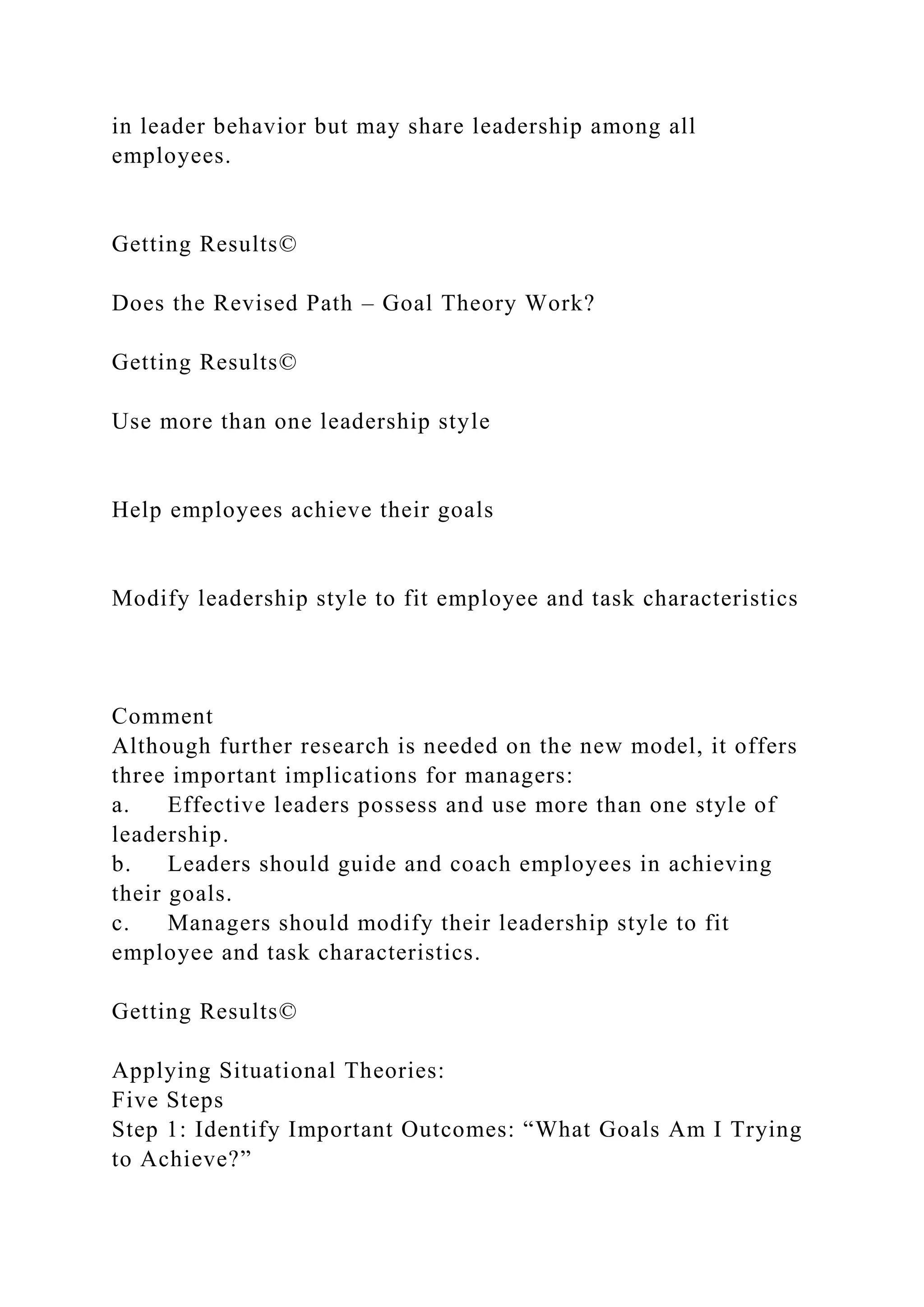 in leader behavior but may share leadership among all
employees.
Getting Results©
Does the Revised Path – Goal Theory Work?
Getting Results©
Use more than one leadership style
Help employees achieve their goals
Modify leadership style to fit employee and task characteristics
Comment
Although further research is needed on the new model, it offers
three important implications for managers:
a. Effective leaders possess and use more than one style of
leadership.
b. Leaders should guide and coach employees in achieving
their goals.
c. Managers should modify their leadership style to fit
employee and task characteristics.
Getting Results©
Applying Situational Theories:
Five Steps
Step 1: Identify Important Outcomes: “What Goals Am I Trying
to Achieve?”
 