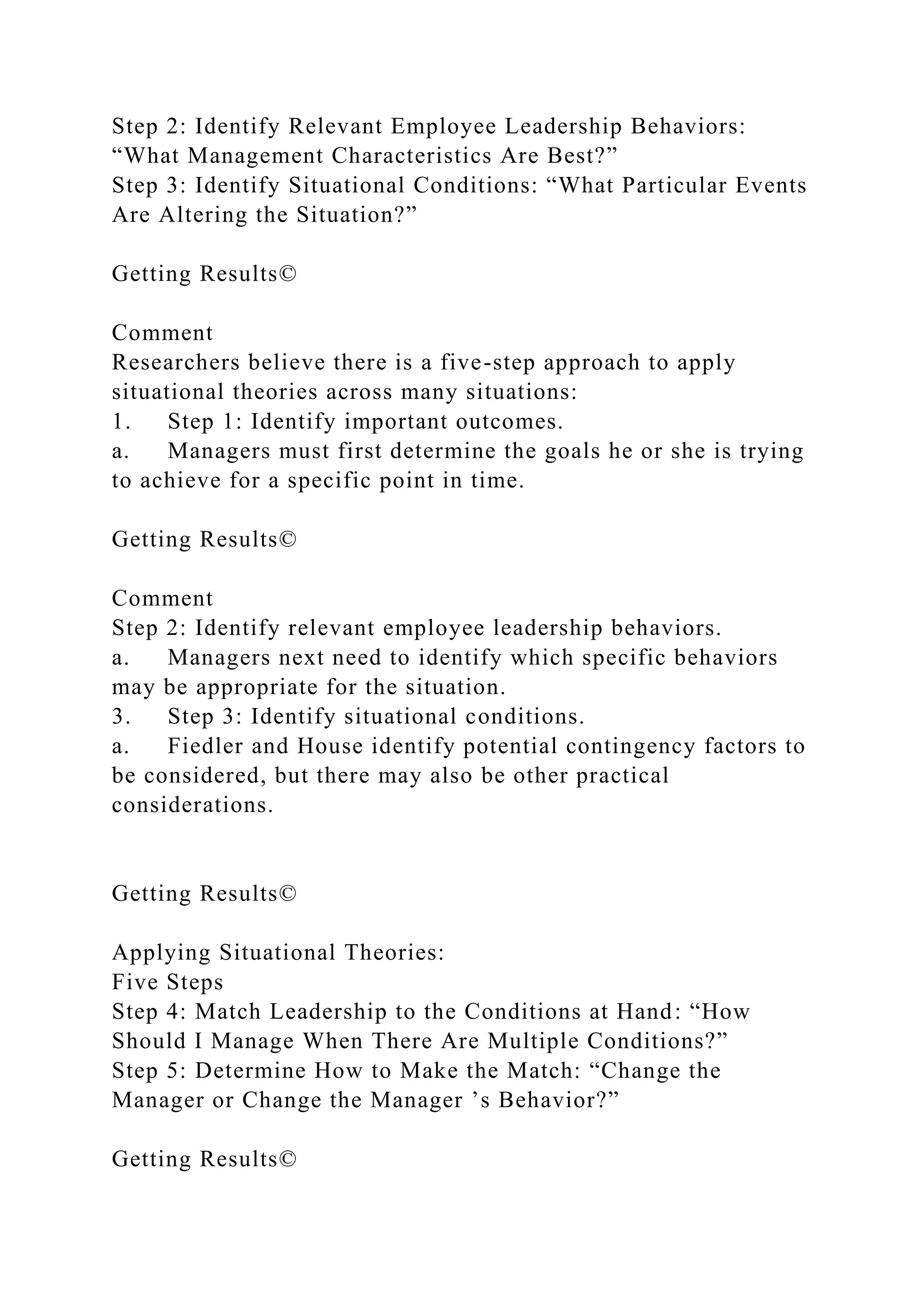 Step 2: Identify Relevant Employee Leadership Behaviors:
“What Management Characteristics Are Best?”
Step 3: Identify Situational Conditions: “What Particular Events
Are Altering the Situation?”
Getting Results©
Comment
Researchers believe there is a five-step approach to apply
situational theories across many situations:
1. Step 1: Identify important outcomes.
a. Managers must first determine the goals he or she is trying
to achieve for a specific point in time.
Getting Results©
Comment
Step 2: Identify relevant employee leadership behaviors.
a. Managers next need to identify which specific behaviors
may be appropriate for the situation.
3. Step 3: Identify situational conditions.
a. Fiedler and House identify potential contingency factors to
be considered, but there may also be other practical
considerations.
Getting Results©
Applying Situational Theories:
Five Steps
Step 4: Match Leadership to the Conditions at Hand: “How
Should I Manage When There Are Multiple Conditions?”
Step 5: Determine How to Make the Match: “Change the
Manager or Change the Manager ’s Behavior?”
Getting Results©
 