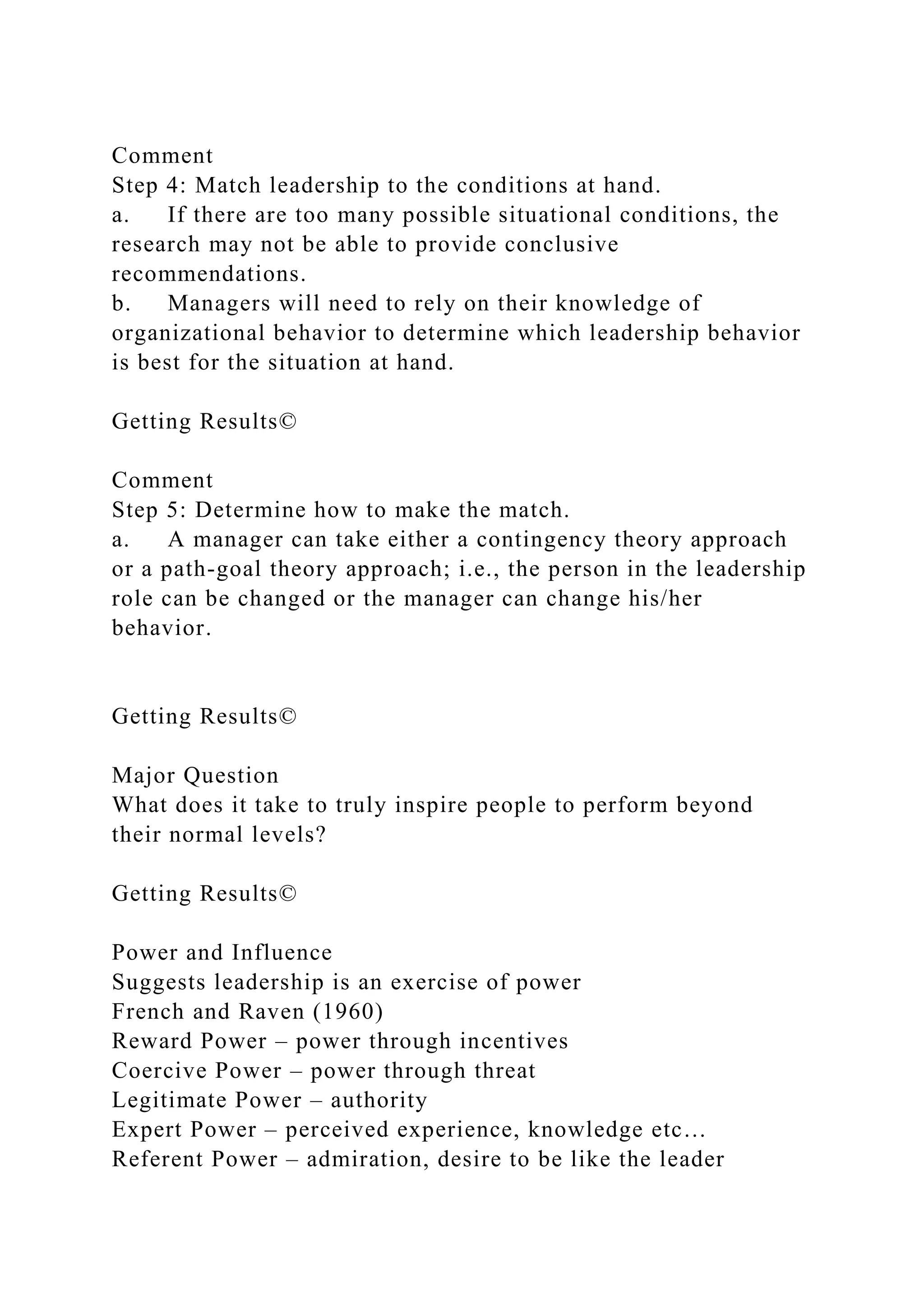 Comment
Step 4: Match leadership to the conditions at hand.
a. If there are too many possible situational conditions, the
research may not be able to provide conclusive
recommendations.
b. Managers will need to rely on their knowledge of
organizational behavior to determine which leadership behavior
is best for the situation at hand.
Getting Results©
Comment
Step 5: Determine how to make the match.
a. A manager can take either a contingency theory approach
or a path-goal theory approach; i.e., the person in the leadership
role can be changed or the manager can change his/her
behavior.
Getting Results©
Major Question
What does it take to truly inspire people to perform beyond
their normal levels?
Getting Results©
Power and Influence
Suggests leadership is an exercise of power
French and Raven (1960)
Reward Power – power through incentives
Coercive Power – power through threat
Legitimate Power – authority
Expert Power – perceived experience, knowledge etc…
Referent Power – admiration, desire to be like the leader
 
