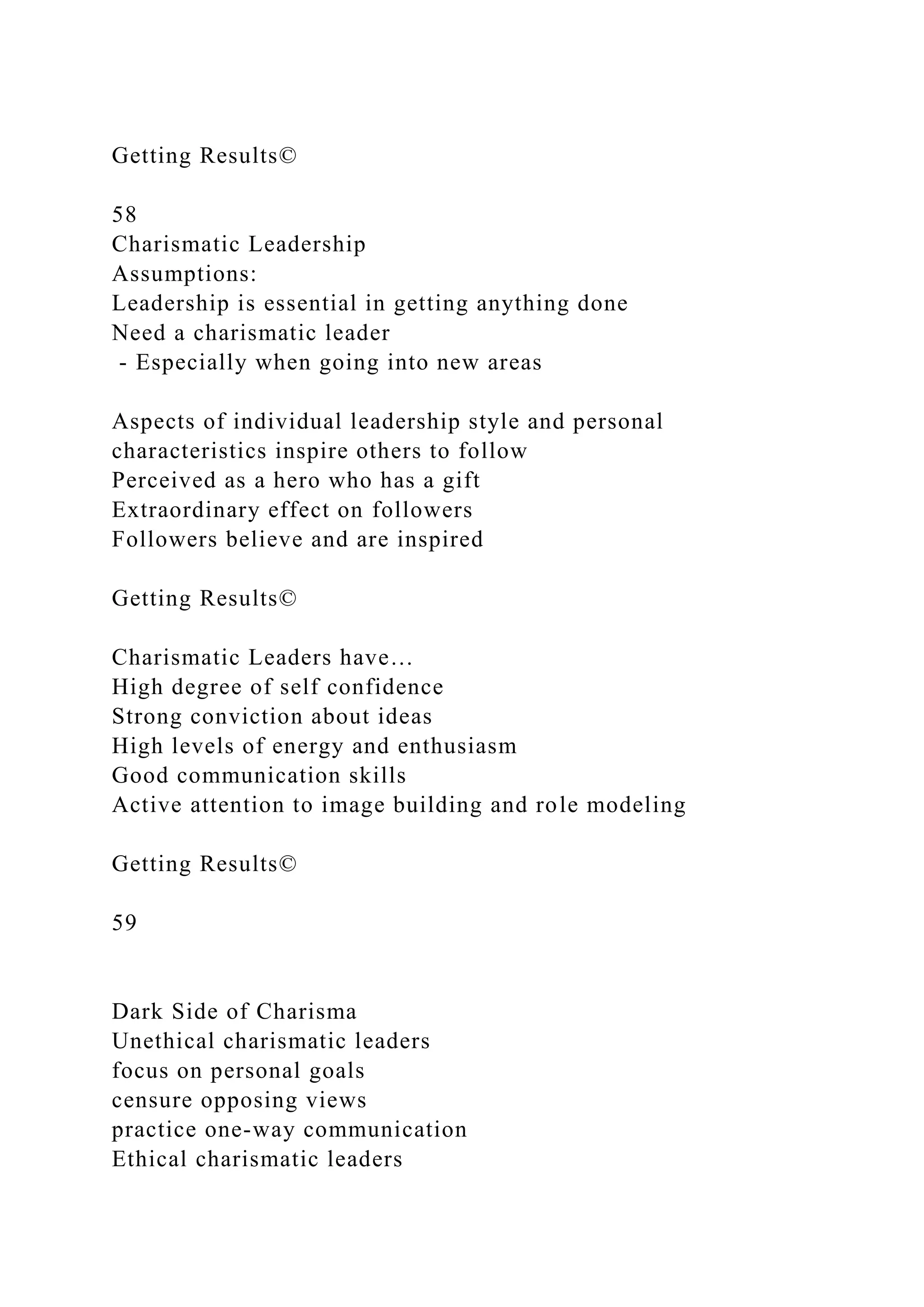 Getting Results©
58
Charismatic Leadership
Assumptions:
Leadership is essential in getting anything done
Need a charismatic leader
- Especially when going into new areas
Aspects of individual leadership style and personal
characteristics inspire others to follow
Perceived as a hero who has a gift
Extraordinary effect on followers
Followers believe and are inspired
Getting Results©
Charismatic Leaders have…
High degree of self confidence
Strong conviction about ideas
High levels of energy and enthusiasm
Good communication skills
Active attention to image building and role modeling
Getting Results©
59
Dark Side of Charisma
Unethical charismatic leaders
focus on personal goals
censure opposing views
practice one-way communication
Ethical charismatic leaders
 