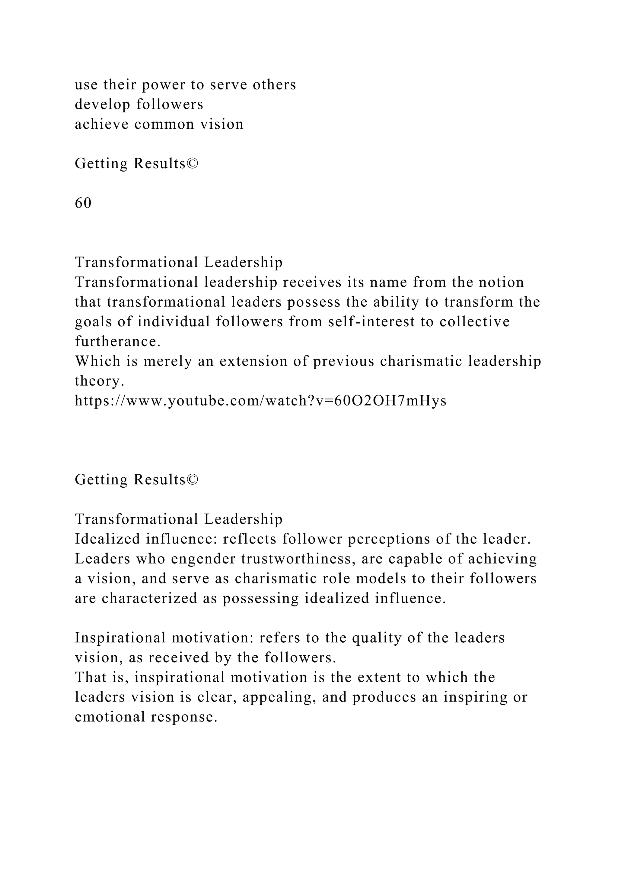 use their power to serve others
develop followers
achieve common vision
Getting Results©
60
Transformational Leadership
Transformational leadership receives its name from the notion
that transformational leaders possess the ability to transform the
goals of individual followers from self-interest to collective
furtherance.
Which is merely an extension of previous charismatic leadership
theory.
https://www.youtube.com/watch?v=60O2OH7mHys
Getting Results©
Transformational Leadership
Idealized influence: reflects follower perceptions of the leader.
Leaders who engender trustworthiness, are capable of achieving
a vision, and serve as charismatic role models to their followers
are characterized as possessing idealized influence.
Inspirational motivation: refers to the quality of the leaders
vision, as received by the followers.
That is, inspirational motivation is the extent to which the
leaders vision is clear, appealing, and produces an inspiring or
emotional response.
 